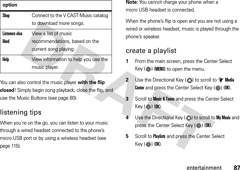 87entertainmentYou can also control the music player with the flip closed! Simply begin song playback, close the flip, and use the Music Buttons (see page 80).listening tipsWhen you’re on the go, you can listen to your music through a wired headset connected to the phone’s micro USB port or by using a wireless headset (see page 115).Note: You cannot charge your phone when a micro USB headset is connected.When the phone’s flip is open and you are not using a wired or wireless headset, music is played through the phone’s speaker.create a playlist  1From the main screen, press the Center Select Key ( ) (MENU) to open the menu.2Use the Directional Key ( ) to scroll to Media Center and press the Center Select Key ( ) (OK).3Scroll to Music &amp; Tones and press the Center Select Key ( ) (OK).4Use the Directional Key ( ) to scroll to My Music and press the Center Select Key ( ) (OK).5Scroll to Playlists and press the Center Select Key ( ) (OK).ShopConnect to the V CAST Music catalog to download more songs.Listeners also likedView a list of music recommendations, based on the current song playing.HelpView information to help you use the music player.option