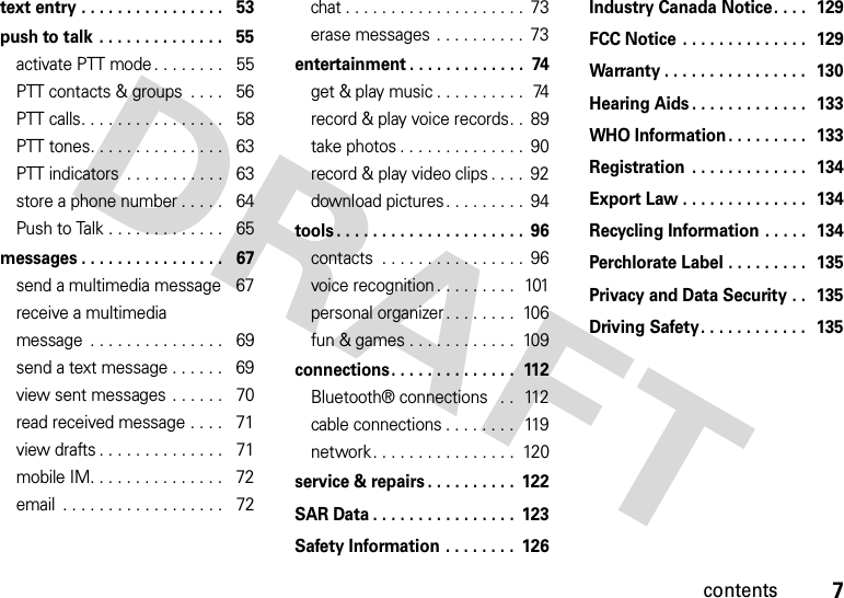 7contentstext entry . . . . . . . . . . . . . . . .   53push to talk . . . . . . . . . . . . . .   55activate PTT mode . . . . . . . .   55PTT contacts &amp; groups  . . . .   56PTT calls. . . . . . . . . . . . . . . .   58PTT tones. . . . . . . . . . . . . . .   63PTT indicators  . . . . . . . . . . .   63store a phone number . . . . .   64Push to Talk . . . . . . . . . . . . .   65messages . . . . . . . . . . . . . . . .   67send a multimedia message   67receive a multimedia message  . . . . . . . . . . . . . . .   69send a text message . . . . . .   69view sent messages . . . . . .   70read received message . . . .   71view drafts . . . . . . . . . . . . . .   71mobile IM. . . . . . . . . . . . . . .   72email  . . . . . . . . . . . . . . . . . .   72chat . . . . . . . . . . . . . . . . . . . .  73erase messages . . . . . . . . . .  73entertainment . . . . . . . . . . . . .  74get &amp; play music . . . . . . . . . .  74record &amp; play voice records. .  89take photos . . . . . . . . . . . . . .  90record &amp; play video clips . . . .  92download pictures. . . . . . . . .  94tools . . . . . . . . . . . . . . . . . . . . .  96contacts  . . . . . . . . . . . . . . . .  96voice recognition. . . . . . . . .  101personal organizer. . . . . . . .  106fun &amp; games . . . . . . . . . . . .  109connections. . . . . . . . . . . . . .  112Bluetooth® connections   . .  112cable connections . . . . . . . .  119network. . . . . . . . . . . . . . . .  120service &amp; repairs . . . . . . . . . .  122SAR Data . . . . . . . . . . . . . . . .  123Safety Information . . . . . . . .  126Industry Canada Notice. . . .  129FCC Notice . . . . . . . . . . . . . .  129Warranty . . . . . . . . . . . . . . . .  130Hearing Aids . . . . . . . . . . . . .  133WHO Information. . . . . . . . .  133Registration  . . . . . . . . . . . . .  134Export Law . . . . . . . . . . . . . .  134Recycling Information . . . . .  134Perchlorate Label . . . . . . . . .  135Privacy and Data Security . .  135Driving Safety. . . . . . . . . . . .  135