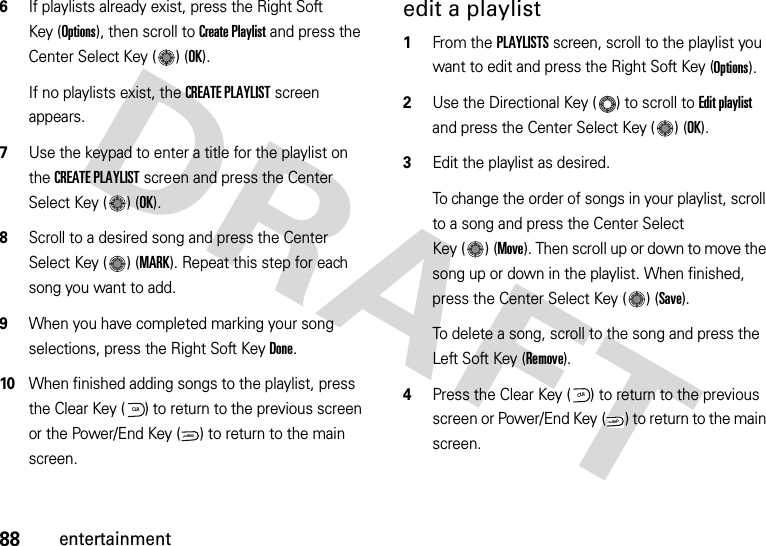 88entertainment6If playlists already exist, press the Right Soft Key (Options), then scroll to Create Playlist and press the Center Select Key ( ) (OK).If no playlists exist, the CREATE PLAYLIST screen appears.7Use the keypad to enter a title for the playlist on the CREATE PLAYLIST screen and press the Center Select Key ( ) (OK).8Scroll to a desired song and press the Center Select Key ( ) (MARK). Repeat this step for each song you want to add.9When you have completed marking your song selections, press the Right Soft KeyDone.10When finished adding songs to the playlist, press the Clear Key ( ) to return to the previous screen or the Power/End Key ( ) to return to the main screen.edit a playlist  1From the PLAYLISTS screen, scroll to the playlist you want to edit and press the Right Soft Key (Options).2Use the Directional Key ( ) to scroll to Edit playlist and press the Center Select Key ( ) (OK).3Edit the playlist as desired.To change the order of songs in your playlist, scroll to a song and press the Center Select Key ( ) (Move). Then scroll up or down to move the song up or down in the playlist. When finished, press the Center Select Key ( ) (Save). To delete a song, scroll to the song and press the Left Soft Key (Remove).4Press the Clear Key ( ) to return to the previous screen or Power/End Key ( ) to return to the main screen.CLRPWR/ENDCLRPWR/END