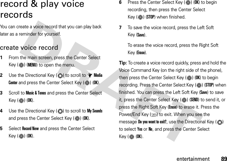 89entertainmentrecord &amp; play voice recordsYou can create a voice record that you can play back later as a reminder for yourself.create voice record  1From the main screen, press the Center Select Key ( ) (MENU) to open the menu.2Use the Directional Key ( ) to scroll to Media Center and press the Center Select Key ( ) (OK).3Scroll to Music &amp; Tones and press the Center Select Key ( ) (OK).4Use the Directional Key ( ) to scroll to My Sounds and press the Center Select Key ( ) (OK).5Select Record New and press the Center Select Key ( ) (OK).6Press the Center Select Key ( ) (OK) to begin recording, then press the Center Select Key ( ) (STOP) when finished.7To save the voice record, press the Left Soft Key (Save).To erase the voice record, press the Right Soft Key (Erase).Tip: To create a voice record quickly, press and hold the Voice Command Key (on the right side of the phone), then press the Center Select Key ( ) (OK) to begin recording. Press the Center Select Key ( ) (STOP) when finished. You can press the Left Soft Key (Save) to save it, press the Center Select Key ( ) (SEND) to send it, or press the Right Soft Key (Erase) to erase it. Press the Power/End Key ( ) to exit. When you see the message Do you want to exit?, use the Directional Key ( ) to select Yes or No, and press the Center Select Key ( (OK).PWR/END