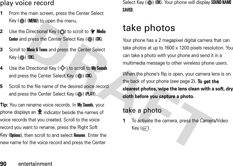 90entertainmentplay voice record  1From the main screen, press the Center Select Key ( ) (MENU) to open the menu.2Use the Directional Key ( ) to scroll to Media Center and press the Center Select Key ( ) (OK).3Scroll to Music &amp; Tones and press the Center Select Key ( ) (OK).4Use the Directional Key (S) to scroll to My Sounds and press the Center Select Key ( ) (OK).5Scroll to the file name of the desired voice record and press the Center Select Key ( ) (PLAY).Tip: You can rename voice records. In My Sounds, your phone displays an æ indicator beside the names of voice records that you created. Scroll to the voice record you want to rename, press the Right Soft Key (Options), then scroll to and select Rename. Enter the new name for the voice record and press the Center Select Key ( ) (OK). Your phone will display SOUND NAME SAVED.take photosYour phone has a 2 megapixel digital camera that can take photos at up to 1600 x 1200 pixels resolution. You can take a photo with your phone and send it in a multimedia message to other wireless phone users.When the phone’s flip is open, your camera lens is on the back of your phone (see page 2). To get the clearest photos, wipe the lens clean with a soft, dry cloth before you capture a photo.take a photo  1To activate the camera, press the Camera/Video Key ( ).