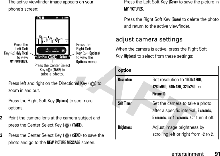 91entertainmentThe active viewfinder image appears on your phone’s screen:Press left and right on the Directional Key ( ) to zoom in and out.Press the Right Soft Key (Options) to see more options.2Point the camera lens at the camera subject and press the Center Select Key ( ) (TAKE).3Press the Center Select Key ( ) (SEND) to save the photo and go to the NEW PICTURE MESSAGE screen.Press the Left Soft Key (Save) to save the picture in MY PICTURES.Press the Right Soft Key (Erase) to delete the photo and return to the active viewfinder.adjust camera settingsWhen the camera is active, press the Right Soft Key (Options) to select from these settings:1600x1200My PicsN0PTAKE❙❙❙❙❙❙❙❙1XEVOptionsPress the Center SelectKey (M) (TAKE) totake a photo.Press theLeft SoftKey (C) (My Pics)to viewMY PICTURES.Press theRight SoftKey (C) (Options)to view the Options menu.optionResolutionSet resolution to 1600x1200, 1280x960, 640x480, 320x240, or Picture ID.Self TimerSet the camera to take a photo after a specific interval: 3 seconds, 5 seconds, or 10 seconds. Or turn it off.BrightnessAdjust image brightness by scrolling left or right from -2to 2.