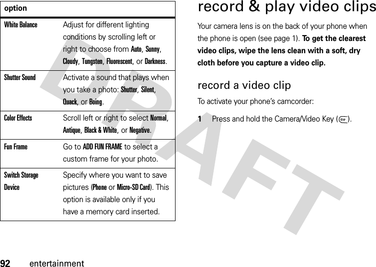 92entertainmentrecord &amp; play video clipsYour camera lens is on the back of your phone when the phone is open (see page 1). To get the clearest video clips, wipe the lens clean with a soft, dry cloth before you capture a video clip.record a video clipTo activate your phone’s camcorder:  1Press and hold the Camera/Video Key ( ).White BalanceAdjust for different lighting conditions by scrolling left or right to choose from Auto, Sunny, Cloudy, Tungsten, Fluorescent, or Darkness.Shutter SoundActivate a sound that plays when you take a photo: Shutter, Silent, Quack, or Boing.Color EffectsScroll left or right to select Normal, Antique, Black &amp; White, or Negative.Fun FrameGo to ADD FUN FRAME to select a custom frame for your photo.Switch Storage DeviceSpecify where you want to save pictures (Phone or Micro-SD Card). This option is available only if you have a memory card inserted.option