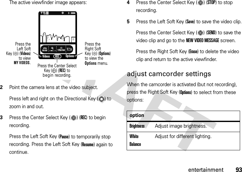 93entertainmentThe active viewfinder image appears:2Point the camera lens at the video subject.Press left and right on the Directional Key ( ) to zoom in and out.3Press the Center Select Key ( ) (REC) to begin recording.Press the Left Soft Key (Pause) to temporarily stop recording. Press the Left Soft Key (Resume) again to continue.4Press the Center Select Key ( ) (STOP) to stop recording.5Press the Left Soft Key (Save) to save the video clip.Press the Center Select Key ( ) (SEND) to save the video clip and go to the NEW VIDEO MESSAGE screen.Press the Right Soft Key (Erase) to delete the video clip and return to the active viewfinder.adjust camcorder settingsWhen the camcorder is activated (but not recording), press the Right Soft Key (Options) to select from these options:176x144Rec00:00VideosN0P&lt;❙❙❙❙❙❙❙❙1XEVOptionsPress theRight SoftKey (C) (Options)to view the Options menu.Press theLeft SoftKey (C) (Videos)to viewMY VIDEOS.Press the Center SelectKey (M) (REC) tobegin recording.RECoptionBrightnessAdjust image brightness.White BalanceAdjust for different lighting.