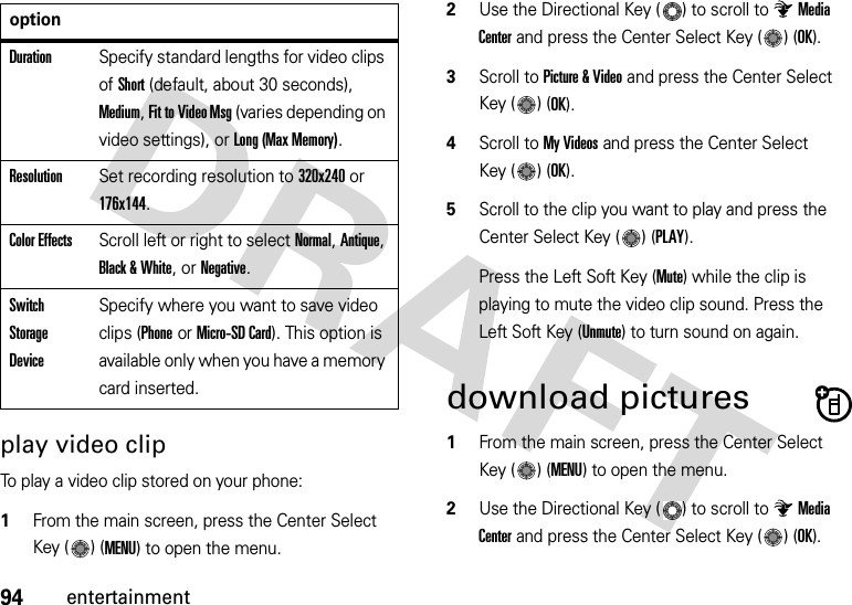 94entertainmentplay video clipTo play a video clip stored on your phone:  1From the main screen, press the Center Select Key ( ) (MENU) to open the menu.2Use the Directional Key ( ) to scroll to Media Center and press the Center Select Key ( ) (OK).3Scroll to Picture &amp; Video and press the Center Select Key ( ) (OK).4Scroll to My Videos and press the Center Select Key ( ) (OK).5Scroll to the clip you want to play and press the Center Select Key ( ) (PLAY).Press the Left Soft Key (Mute) while the clip is playing to mute the video clip sound. Press the Left Soft Key (Unmute) to turn sound on again.download pictures  1From the main screen, press the Center Select Key ( ) (MENU) to open the menu.2Use the Directional Key ( ) to scroll to Media Center and press the Center Select Key ( ) (OK).DurationSpecify standard lengths for video clips of Short (default, about 30 seconds), Medium, Fit to Video Msg (varies depending on video settings), or Long (Max Memory).ResolutionSet recording resolution to 320x240 or 176x144. Color EffectsScroll left or right to select Normal, Antique, Black &amp; White, or Negative.Switch Storage DeviceSpecify where you want to save video clips (Phone or Micro-SD Card). This option is available only when you have a memory card inserted.option