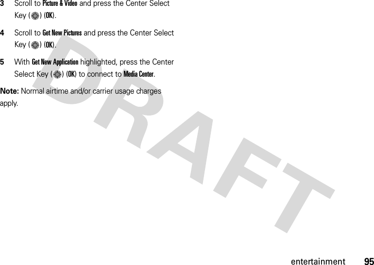 95entertainment3Scroll to Picture &amp; Video and press the Center Select Key ( ) (OK).4Scroll to Get New Pictures and press the Center Select Key ( ) (OK).5With Get New Application highlighted, press the Center Select Key ( ) (OK) to connect to Media Center.Note: Normal airtime and/or carrier usage charges apply.