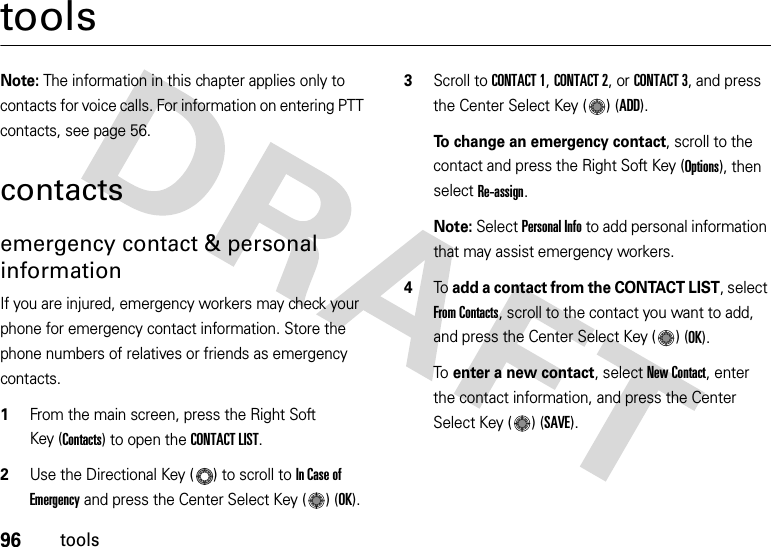 96toolstoolsNote: The information in this chapter applies only to contacts for voice calls. For information on entering PTT contacts, see page 56.contactsemergency contact &amp; personal informationIf you are injured, emergency workers may check your phone for emergency contact information. Store the phone numbers of relatives or friends as emergency contacts.  1From the main screen, press the Right Soft Key (Contacts) to open the CONTACT LIST.2Use the Directional Key ( ) to scroll to In Case of Emergency and press the Center Select Key ( ) (OK).3Scroll to CONTACT 1, CONTACT 2, or CONTACT 3, and press the Center Select Key ( ) (ADD).To change an emergency contact, scroll to the contact and press the Right Soft Key (Options), then select Re-assign.Note: Select Personal Info to add personal information that may assist emergency workers.4To add a contact from the CONTACT LIST, select From Contacts, scroll to the contact you want to add, and press the Center Select Key ( ) (OK). To enter a new contact, select New Contact, enter the contact information, and press the Center Select Key ( ) (SAVE).