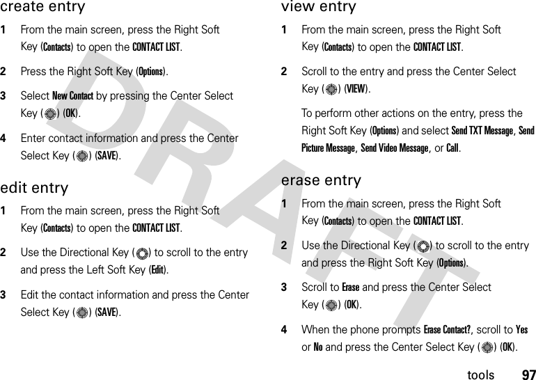 97toolscreate entry  1From the main screen, press the Right Soft Key (Contacts) to open the CONTACT LIST.2Press the Right Soft Key (Options).3Select New Contact by pressing the Center Select Key ( ) (OK).4Enter contact information and press the Center Select Key ( ) (SAVE).edit entry  1From the main screen, press the Right Soft Key (Contacts) to open the CONTACT LIST.2Use the Directional Key ( ) to scroll to the entry and press the Left Soft Key (Edit).3Edit the contact information and press the Center Select Key ( ) (SAVE).view entry  1From the main screen, press the Right Soft Key (Contacts) to open the CONTACT LIST.2Scroll to the entry and press the Center Select Key ( ) (VIEW).To perform other actions on the entry, press the Right Soft Key (Options) and select Send TXT Message, Send Picture Message, Send Video Message, or Call.erase entry  1From the main screen, press the Right Soft Key (Contacts) to open the CONTACT LIST.2Use the Directional Key ( ) to scroll to the entry and press the Right Soft Key (Options).3Scroll to Erase and press the Center Select Key ( ) (OK).4When the phone prompts Erase Contact?, scroll to Yes or No and press the Center Select Key ( ) (OK).