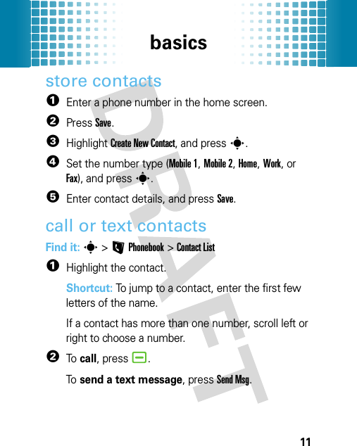 basics11store contacts  1Enter a phone number in the home screen.2PressSave.3Highlight Create New Contact, and presss.4Set the number type (Mobile 1, Mobile 2, Home, Work, or Fax), and presss.5Enter contact details, and pressSave.call or text contactsFind it: s &gt;LPhonebook &gt;Contact List  1Highlight the contact.Shortcut: To jump to a contact, enter the first few letters of the name.If a contact has more than one number, scroll left or right to choose a number.2To  call, press¯.To  send a text message, pressSend Msg.