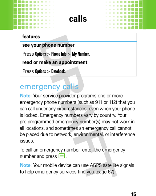 calls15emergency callsNote: Your service provider programs one or more emergency phone numbers (such as 911 or 112) that you can call under any circumstances, even when your phone is locked. Emergency numbers vary by country. Your pre-programmed emergency number(s) may not work in all locations, and sometimes an emergency call cannot be placed due to network, environmental, or interference issues.To call an emergency number, enter the emergency number and press¯.Note: Your mobile device can use AGPS satellite signals to help emergency services find you (page 67).see your phone numberPressOptions &gt;Phone Info &gt;My Number.read or make an appointmentPressOptions &gt;Datebook.features