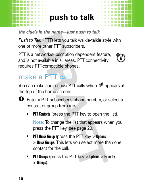 push to talk16push to  talkthe clue’s in the name—just push to talkPush to Talk  (PTT) lets you talk walkie-talkie style with one or more other PTT subscribers.PTT is a network/subscription dependent feature, and is not available in all areas. PTT connectivity requires PTT-compatible phones.make a PTT callYou can make and receive PTT calls when m appears at the top of the home screen:  1Enter a PTT subscriber’s phone number, or select a contact or group from a list:•PTT Contacts (press the PTT key to open the list).Note: To change the list that appears when you press the PTT key, see page 20.•PTT Quick Group (press the PTT key &gt;Options &gt;Quick Group). This lets you select more than one contact for the call.•PTT Groups (press the PTT key &gt;Options &gt;Filter by &gt;Groups).