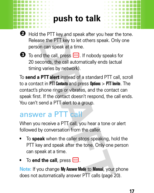 push to talk172Hold the PTT key and speak after you hear the tone. Release the PTT key to let others speak. Only one person can speak at a time.3To end the call, press –. If nobody speaks for 20 seconds, the call automatically ends (actual timing varies by network).To  send a PTT alert instead of a standard PTT call, scroll to a contact in PTT Contacts and pressOptions &gt;PTT Invite. The contact’s phone rings or vibrates, and the contact can speak first. If the contact doesn’t respond, the call ends. You can’t send a PTT alert to a group.answer a PTT callWhen you receive a PTT call, you hear a tone or alert followed by conversation from the caller.•To speak when the caller stops speaking, hold the PTT key and speak after the tone. Only one person can speak at a time.•To end the call, press –.Note: If you change My Answer Mode to Manual, your phone does not automatically answer PTT calls (page 20).