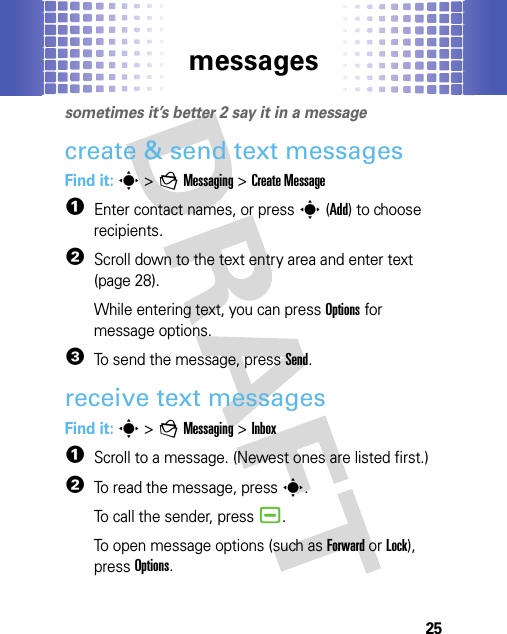 messages25messagessometimes it’s better 2 say it in a messagecreate &amp; send text messagesFind it: s &gt;gMessaging &gt;Create Message  1Enter contact names, or presss(Add) to choose recipients.2Scroll down to the text entry area and enter text (page 28).While entering text, you can pressOptions for message options.3To send the message, pressSend.receive text messagesFind it: s &gt;gMessaging &gt;Inbox  1Scroll to a message. (Newest ones are listed first.)2To read the message, presss.To call the sender, press¯.To open message options (such as Forward or Lock), pressOptions.