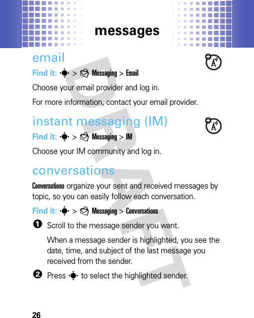 messages26emailFind it: s&gt;gMessaging &gt;EmailChoose your email provider and log in.For more information, contact your email provider.instant messaging (IM)Find it: s &gt;gMessaging &gt;IMChoose your IM community and log in.conversationsConversations organize your sent and received messages by topic, so you can easily follow each conversation.Find it: s &gt;gMessaging &gt;Conversations  1Scroll to the message sender you want.When a message sender is highlighted, you see the date, time, and subject of the last message you received from the sender.2Presss to select the highlighted sender.