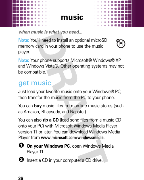 music36musi cwhen music is what you need...Note: You’ll need to install an optional microSD memory card in your phone to use the music player.Note: Your phone supports Microsoft® Windows® XP and Windows Vista®. Other operating systems may not be compatible.get musicJust load your favorite music onto your Windows® PC, then transfer the music from the PC to your phone.You can buy music files from on-line music stores (such as Amazon, Rhapsody, and Napster).You can also rip a CD (load song files from a music CD onto your PC) with Microsoft Windows Media Player version 11 or later. You can download Windows Media Player from www.microsoft.com/windowsmedia.  1On your Windows PC, open Windows Media Player 11.2Insert a CD in your computer’s CD drive.