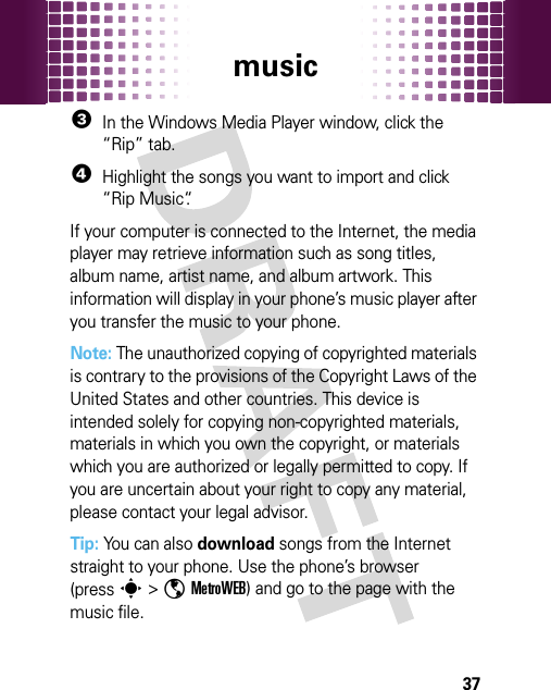 music373In the Windows Media Player window, click the “Rip” tab.4Highlight the songs you want to import and click “Rip Music“.If your computer is connected to the Internet, the media player may retrieve information such as song titles, album name, artist name, and album artwork. This information will display in your phone’s music player after you transfer the music to your phone.Note: The unauthorized copying of copyrighted materials is contrary to the provisions of the Copyright Laws of the United States and other countries. This device is intended solely for copying non-copyrighted materials, materials in which you own the copyright, or materials which you are authorized or legally permitted to copy. If you are uncertain about your right to copy any material, please contact your legal advisor.Tip: You can also download songs from the Internet straight to your phone. Use the phone’s browser (presss &gt;ôMetroWEB) and go to the page with the music file.