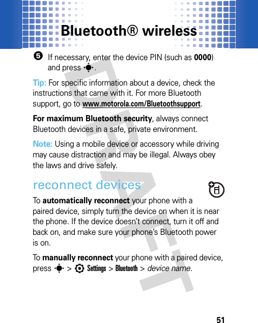 Bluetooth® wireless515If necessary, enter the device PIN (such as 0000) and presss.Tip: For specific information about a device, check the instructions that came with it. For more Bluetooth support, go to www.motorola.com/Bluetoothsupport.For maximum Bluetooth security, always connect Bluetooth devices in a safe, private environment.Note: Using a mobile device or accessory while driving may cause distraction and may be illegal. Always obey the laws and drive safely.reconnect devicesTo  automatically reconnect your phone with a paired device, simply turn the device on when it is near the phone. If the device doesn’t connect, turn it off and back on, and make sure your phone’s Bluetooth power is on.To  manually reconnect your phone with a paired device, presss &gt;7Settings &gt;Bluetooth &gt; device name.