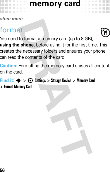 memory card56memory cardstore moreformatYou need to format a memory card (up to 8 GB), using the phone, before using it for the first time. This creates the necessary folders and ensures your phone can read the contents of the card.Caution: Formatting the memory card erases all content on the card.Find it: s&gt;7Settings &gt;Storage Device &gt;Memory Card &gt;Format Memory Card