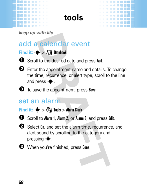 tools58tool skeep up with lifeadd a calendar eventFind it: s&gt;GDatebook  1Scroll to the desired date and pressAdd.2Enter the appointment name and details. To change the time, recurrence, or alert type, scroll to the line and presss.3To save the appointment, pressSave.set an alarmFind it: s&gt;mTools &gt;Alarm Clock  1Scroll to Alarm 1, Alarm 2, or Alarm 3, and press Edit.2Select On, and set the alarm time, recurrence, and alert sound by scrolling to the category and pressings.3When you’re finished, pressDone.