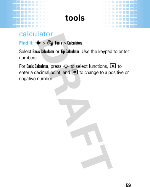 tools59calculatorFind it: s&gt;mTools &gt;CalculatorsSelect Basic Calculator or Tip Calculator. Use the keypad to enter numbers.For Basic Calculator, press S to select functions, * to enter a decimal point, and # to change to a positive or negative number.