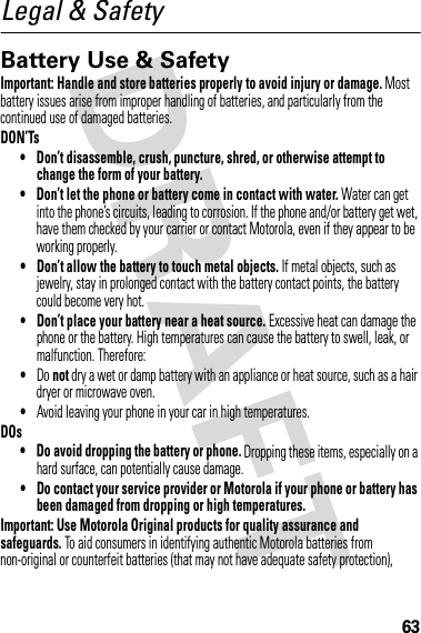 63Legal &amp; SafetyBattery Use &amp; SafetyBatter y Use &amp; SafetyImportant: Handle and store batteries properly to avoid injury or damage. Most battery issues arise from improper handling of batteries, and particularly from the continued use of damaged batteries.DON’Ts• Don’t disassemble, crush, puncture, shred, or otherwise attempt to change the form of your battery.• Don’t let the phone or battery come in contact with water. Water can get into the phone’s circuits, leading to corrosion. If the phone and/or battery get wet, have them checked by your carrier or contact Motorola, even if they appear to be working properly.• Don’t allow the battery to touch metal objects. If metal objects, such as jewelry, stay in prolonged contact with the battery contact points, the battery could become very hot.• Don’t place your battery near a heat source. Excessive heat can damage the phone or the battery. High temperatures can cause the battery to swell, leak, or malfunction. Therefore:•Do not dry a wet or damp battery with an appliance or heat source, such as a hair dryer or microwave oven.•Avoid leaving your phone in your car in high temperatures.DOs• Do avoid dropping the battery or phone. Dropping these items, especially on a hard surface, can potentially cause damage.• Do contact your service provider or Motorola if your phone or battery has been damaged from dropping or high temperatures.Important: Use Motorola Original products for quality assurance and safeguards. To aid consumers in identifying authentic Motorola batteries from non-original or counterfeit batteries (that may not have adequate safety protection), 