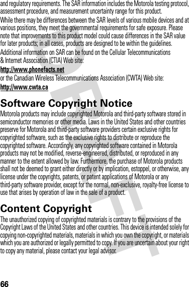 66and regulatory requirements. The SAR information includes the Motorola testing protocol, assessment procedure, and measurement uncertainty range for this product.While there may be differences between the SAR levels of various mobile devices and at various positions, they meet the governmental requirements for safe exposure. Please note that improvements to this product model could cause differences in the SAR value for later products; in all cases, products are designed to be within the guidelines.Additional information on SAR can be found on the Cellular Telecommunications &amp; Internet Association (CTIA) Web site:http://www.phonefacts.netor the Canadian Wireless Telecommunications Association (CWTA) Web site:http://www.cwta.caSoftware Copyright NoticeSoftware Copyright NoticeMotorola products may include copyrighted Motorola and third-party software stored in semiconductor memories or other media. Laws in the United States and other countries preserve for Motorola and third-party software providers certain exclusive rights for copyrighted software, such as the exclusive rights to distribute or reproduce the copyrighted software. Accordingly, any copyrighted software contained in Motorola products may not be modified, reverse-engineered, distributed, or reproduced in any manner to the extent allowed by law. Furthermore, the purchase of Motorola products shall not be deemed to grant either directly or by implication, estoppel, or otherwise, any license under the copyrights, patents, or patent applications of Motorola or any third-party software provider, except for the normal, non-exclusive, royalty-free license to use that arises by operation of law in the sale of a product.Content CopyrightContent  CopyrightThe unauthorized copying of copyrighted materials is contrary to the provisions of the Copyright Laws of the United States and other countries. This device is intended solely for copying non-copyrighted materials, materials in which you own the copyright, or materials which you are authorized or legally permitted to copy. If you are uncertain about your right to copy any material, please contact your legal advisor.