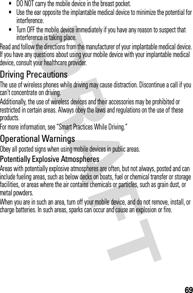 69•DO NOT carry the mobile device in the breast pocket.•Use the ear opposite the implantable medical device to minimize the potential for interference.•Turn OFF the mobile device immediately if you have any reason to suspect that interference is taking place.Read and follow the directions from the manufacturer of your implantable medical device. If you have any questions about using your mobile device with your implantable medical device, consult your healthcare provider.Driving PrecautionsThe use of wireless phones while driving may cause distraction. Discontinue a call if you can’t concentrate on driving.Additionally, the use of wireless devices and their accessories may be prohibited or restricted in certain areas. Always obey the laws and regulations on the use of these products.For more information, see “Smart Practices While Driving.”Operational WarningsObey all posted signs when using mobile devices in public areas.Potentially Explosive AtmospheresAreas with potentially explosive atmospheres are often, but not always, posted and can include fueling areas, such as below decks on boats, fuel or chemical transfer or storage facilities, or areas where the air contains chemicals or particles, such as grain dust, or metal powders.When you are in such an area, turn off your mobile device, and do not remove, install, or charge batteries. In such areas, sparks can occur and cause an explosion or fire.