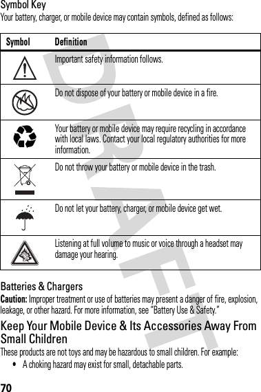 70Symbol KeyYour battery, charger, or mobile device may contain symbols, defined as follows:Batteries &amp; ChargersCaution: Improper treatment or use of batteries may present a danger of fire, explosion, leakage, or other hazard. For more information, see “Battery Use &amp; Safety.”Keep Your Mobile Device &amp; Its Accessories Away From Small ChildrenThese products are not toys and may be hazardous to small children. For example:•A choking hazard may exist for small, detachable parts.Symbol DefinitionImportant safety information follows.Do not dispose of your battery or mobile device in a fire.Your battery or mobile device may require recycling in accordance with local laws. Contact your local regulatory authorities for more information.Do not throw your battery or mobile device in the trash.Do not let your battery, charger, or mobile device get wet.Listening at full volume to music or voice through a headset may damage your hearing.032374o032376o032375o