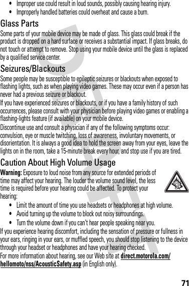 71•Improper use could result in loud sounds, possibly causing hearing injury.•Improperly handled batteries could overheat and cause a burn.Glass PartsSome parts of your mobile device may be made of glass. This glass could break if the product is dropped on a hard surface or receives a substantial impact. If glass breaks, do not touch or attempt to remove. Stop using your mobile device until the glass is replaced by a qualified service center.Seizures/BlackoutsSome people may be susceptible to epileptic seizures or blackouts when exposed to flashing lights, such as when playing video games. These may occur even if a person has never had a previous seizure or blackout.If you have experienced seizures or blackouts, or if you have a family history of such occurrences, please consult with your physician before playing video games or enabling a flashing-lights feature (if available) on your mobile device.Discontinue use and consult a physician if any of the following symptoms occur: convulsion, eye or muscle twitching, loss of awareness, involuntary movements, or disorientation. It is always a good idea to hold the screen away from your eyes, leave the lights on in the room, take a 15-minute break every hour, and stop use if you are tired.Caution About High Volume UsageWarning: Exposure to loud noise from any source for extended periods of time may affect your hearing. The louder the volume sound level, the less time is required before your hearing could be affected. To protect your hearing:•Limit the amount of time you use headsets or headphones at high volume.•Avoid turning up the volume to block out noisy surroundings.•Turn the volume down if you can’t hear people speaking near you.If you experience hearing discomfort, including the sensation of pressure or fullness in your ears, ringing in your ears, or muffled speech, you should stop listening to the device through your headset or headphones and have your hearing checked.For more information about hearing, see our Web site at direct.motorola.com/hellomoto/nss/AcousticSafety.asp (in English only).