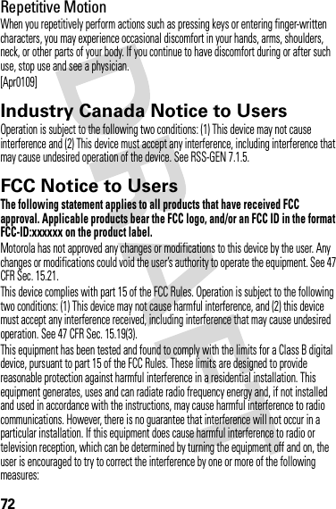 72Repetitive MotionWhen you repetitively perform actions such as pressing keys or entering finger-written characters, you may experience occasional discomfort in your hands, arms, shoulders, neck, or other parts of your body. If you continue to have discomfort during or after such use, stop use and see a physician.[Apr0109]Industry Canada Notice to UsersIndustry Canada NoticeOperation is subject to the following two conditions: (1) This device may not cause interference and (2) This device must accept any interference, including interference that may cause undesired operation of the device. See RSS-GEN 7.1.5.FCC Notice to UsersFCC NoticeThe following statement applies to all products that have received FCC approval. Applicable products bear the FCC logo, and/or an FCC ID in the format FCC-ID:xxxxxx on the product label.Motorola has not approved any changes or modifications to this device by the user. Any changes or modifications could void the user’s authority to operate the equipment. See 47 CFR Sec. 15.21.This device complies with part 15 of the FCC Rules. Operation is subject to the following two conditions: (1) This device may not cause harmful interference, and (2) this device must accept any interference received, including interference that may cause undesired operation. See 47 CFR Sec. 15.19(3).This equipment has been tested and found to comply with the limits for a Class B digital device, pursuant to part 15 of the FCC Rules. These limits are designed to provide reasonable protection against harmful interference in a residential installation. This equipment generates, uses and can radiate radio frequency energy and, if not installed and used in accordance with the instructions, may cause harmful interference to radio communications. However, there is no guarantee that interference will not occur in a particular installation. If this equipment does cause harmful interference to radio or television reception, which can be determined by turning the equipment off and on, the user is encouraged to try to correct the interference by one or more of the following measures: