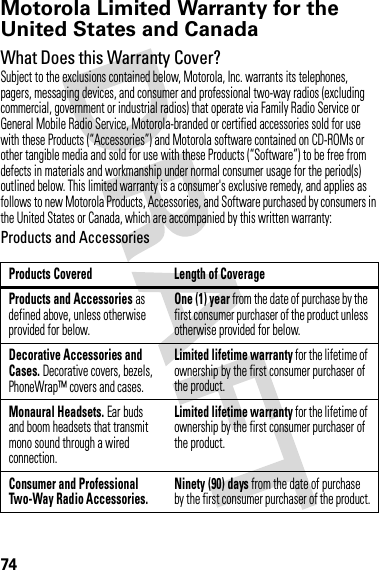 74Motorola Limited Warranty for the United States and CanadaWa rr a n t yWhat Does this Warranty Cover?Subject to the exclusions contained below, Motorola, Inc. warrants its telephones, pagers, messaging devices, and consumer and professional two-way radios (excluding commercial, government or industrial radios) that operate via Family Radio Service or General Mobile Radio Service, Motorola-branded or certified accessories sold for use with these Products (“Accessories”) and Motorola software contained on CD-ROMs or other tangible media and sold for use with these Products (“Software”) to be free from defects in materials and workmanship under normal consumer usage for the period(s) outlined below. This limited warranty is a consumer&apos;s exclusive remedy, and applies as follows to new Motorola Products, Accessories, and Software purchased by consumers in the United States or Canada, which are accompanied by this written warranty:Products and AccessoriesProducts Covered Length of CoverageProducts and Accessories as defined above, unless otherwise provided for below.One (1) year from the date of purchase by the first consumer purchaser of the product unless otherwise provided for below.Decorative Accessories and Cases. Decorative covers, bezels, PhoneWrap™ covers and cases.Limited lifetime warranty for the lifetime of ownership by the first consumer purchaser of the product.Monaural Headsets. Ear buds and boom headsets that transmit mono sound through a wired connection.Limited lifetime warranty for the lifetime of ownership by the first consumer purchaser of the product.Consumer and Professional Two-Way Radio Accessories.Ninety (90) days from the date of purchase by the first consumer purchaser of the product.