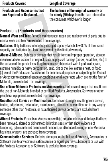 75Exclusions (Products and Accessories)Normal Wear and Tear. Periodic maintenance, repair and replacement of parts due to normal wear and tear are excluded from coverage.Batteries. Only batteries whose fully charged capacity falls below 80% of their rated capacity and batteries that leak are covered by this limited warranty.Abuse &amp; Misuse. Defects or damage that result from: (a) improper operation, storage, misuse or abuse, accident or neglect, such as physical damage (cracks, scratches, etc.) to the surface of the product resulting from misuse; (b) contact with liquid, water, rain, extreme humidity or heavy perspiration, sand, dirt or the like, extreme heat, or food; (c) use of the Products or Accessories for commercial purposes or subjecting the Product or Accessory to abnormal usage or conditions; or (d) other acts which are not the fault of Motorola, are excluded from coverage.Use of Non-Motorola Products and Accessories. Defects or damage that result from the use of non-Motorola branded or certified Products, Accessories, Software or other peripheral equipment are excluded from coverage.Unauthorized Service or Modification. Defects or damages resulting from service, testing, adjustment, installation, maintenance, alteration, or modification in any way by someone other than Motorola, or its authorized service centers, are excluded from coverage.Altered Products. Products or Accessories with (a) serial numbers or date tags that have been removed, altered or obliterated; (b) broken seals or that show evidence of tampering; (c) mismatched board serial numbers; or (d) nonconforming or non-Motorola housings, or parts, are excluded from coverage.Communication Services. Defects, damages, or the failure of Products, Accessories or Software due to any communication service or signal you may subscribe to or use with the Products Accessories or Software is excluded from coverage.Products and Accessories that are Repaired or Replaced.The balance of the original warranty or for ninety (90) days from the date returned to the consumer, whichever is longer.Products Covered Length of Coverage