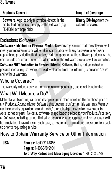76SoftwareExclusions (Software)Software Embodied in Physical Media. No warranty is made that the software will meet your requirements or will work in combination with any hardware or software applications provided by third parties, that the operation of the software products will be uninterrupted or error free, or that all defects in the software products will be corrected.Software NOT Embodied in Physical Media. Software that is not embodied in physical media (e.g. software that is downloaded from the Internet), is provided “as is” and without warranty.Who is Covered?This warranty extends only to the first consumer purchaser, and is not transferable.What Will Motorola Do?Motorola, at its option, will at no charge repair, replace or refund the purchase price of any Products, Accessories or Software that does not conform to this warranty. We may use functionally equivalent reconditioned/refurbished/pre-owned or new Products, Accessories or parts. No data, software or applications added to your Product, Accessory or Software, including but not limited to personal contacts, games and ringer tones, will be reinstalled. To avoid losing such data, software and applications please create a back up prior to requesting service.How to Obtain Warranty Service or Other InformationProducts Covered Length of CoverageSoftware. Applies only to physical defects in the media that embodies the copy of the software (e.g. CD-ROM, or floppy disk).Ninety (90) days from the date of purchase.USA Phones: 1-800-331-6456Pagers: 1-800-548-9954Two-Way Radios and Messaging Devices: 1-800-353-2729
