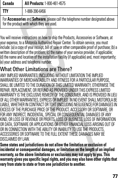 77You will receive instructions on how to ship the Products, Accessories or Software, at your expense, to a Motorola Authorized Repair Center. To obtain service, you must include: (a) a copy of your receipt, bill of sale or other comparable proof of purchase; (b) a written description of the problem; (c) the name of your service provider, if applicable; (d) the name and location of the installation facility (if applicable) and, most importantly; (e) your address and telephone number.What Other Limitations are There?ANY IMPLIED WARRANTIES, INCLUDING WITHOUT LIMITATION THE IMPLIED WARRANTIES OF MERCHANTABILITY AND FITNESS FOR A PARTICULAR PURPOSE, SHALL BE LIMITED TO THE DURATION OF THIS LIMITED WARRANTY, OTHERWISE THE REPAIR, REPLACEMENT, OR REFUND AS PROVIDED UNDER THIS EXPRESS LIMITED WARRANTY IS THE EXCLUSIVE REMEDY OF THE CONSUMER, AND IS PROVIDED IN LIEU OF ALL OTHER WARRANTIES, EXPRESS OR IMPLIED. IN NO EVENT SHALL MOTOROLA BE LIABLE, WHETHER IN CONTRACT OR TORT (INCLUDING NEGLIGENCE) FOR DAMAGES IN EXCESS OF THE PURCHASE PRICE OF THE PRODUCT, ACCESSORY OR SOFTWARE, OR FOR ANY INDIRECT, INCIDENTAL, SPECIAL OR CONSEQUENTIAL DAMAGES OF ANY KIND, OR LOSS OF REVENUE OR PROFITS, LOSS OF BUSINESS, LOSS OF INFORMATION OR DATA, SOFTWARE OR APPLICATIONS OR OTHER FINANCIAL LOSS ARISING OUT OF OR IN CONNECTION WITH THE ABILITY OR INABILITY TO USE THE PRODUCTS, ACCESSORIES OR SOFTWARE TO THE FULL EXTENT THESE DAMAGES MAY BE DISCLAIMED BY LAW.Some states and jurisdictions do not allow the limitation or exclusion of incidental or consequential damages, or limitation on the length of an implied warranty, so the above limitations or exclusions may not apply to you. This warranty gives you specific legal rights, and you may also have other rights that vary from state to state or from one jurisdiction to another.Canada All Products: 1-800-461-4575TTY1-888-390-6456For Accessories and Software, please call the telephone number designated above for the product with which they are used.