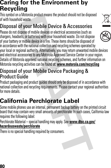 80Caring for the Environment by RecyclingRecycli ng Inform ationThis symbol on a Motorola product means the product should not be disposed of with household waste.Disposal of your Mobile Device &amp; AccessoriesPlease do not dispose of mobile devices or electrical accessories (such as chargers, headsets, or batteries) with your household waste. Do not dispose of your battery or mobile device in a fire. These items should be disposed of in accordance with the national collection and recycling schemes operated by your local or regional authority. Alternatively, you may return unwanted mobile devices and electrical accessories to any Motorola Approved Service Center in your region. Details of Motorola approved national recycling schemes, and further information on Motorola recycling activities can be found at: www.motorola.com/recyclingDisposal of your Mobile Device Packaging &amp; Product GuideProduct packaging and product guides should only be disposed of in accordance with national collection and recycling requirements. Please contact your regional authorities for more details.California Perchlorate LabelPerchlorat e LabelSome mobile phones use an internal, permanent backup battery on the printed circuit board that may contain very small amounts of perchlorate. In such cases, California law requires the following label:Perchlorate Material – special handling may apply. See www.dtsc.ca.gov/hazardouswaste/perchlorateThere is no special handling required by consumers.032376o