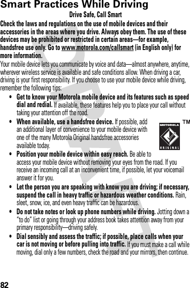 82Smart Practices While DrivingDrivi ng SafetyDrive Safe, Call SmartCheck the laws and regulations on the use of mobile devices and their accessories in the areas where you drive. Always obey them. The use of these devices may be prohibited or restricted in certain areas—for example, handsfree use only. Go to www.motorola.com/callsmart (in English only) for more information.Your mobile device lets you communicate by voice and data—almost anywhere, anytime, wherever wireless service is available and safe conditions allow. When driving a car, driving is your first responsibility. If you choose to use your mobile device while driving, remember the following tips:• Get to know your Motorola mobile device and its features such as speed dial and redial. If available, these features help you to place your call without taking your attention off the road.• When available, use a handsfree device. If possible, add an additional layer of convenience to your mobile device with one of the many Motorola Original handsfree accessories available today.• Position your mobile device within easy reach. Be able to access your mobile device without removing your eyes from the road. If you receive an incoming call at an inconvenient time, if possible, let your voicemail answer it for you.• Let the person you are speaking with know you are driving; if necessary, suspend the call in heavy traffic or hazardous weather conditions. Rain, sleet, snow, ice, and even heavy traffic can be hazardous.• Do not take notes or look up phone numbers while driving. Jotting down a “to do” list or going through your address book takes attention away from your primary responsibility—driving safely.• Dial sensibly and assess the traffic; if possible, place calls when your car is not moving or before pulling into traffic. If you must make a call while moving, dial only a few numbers, check the road and your mirrors, then continue.