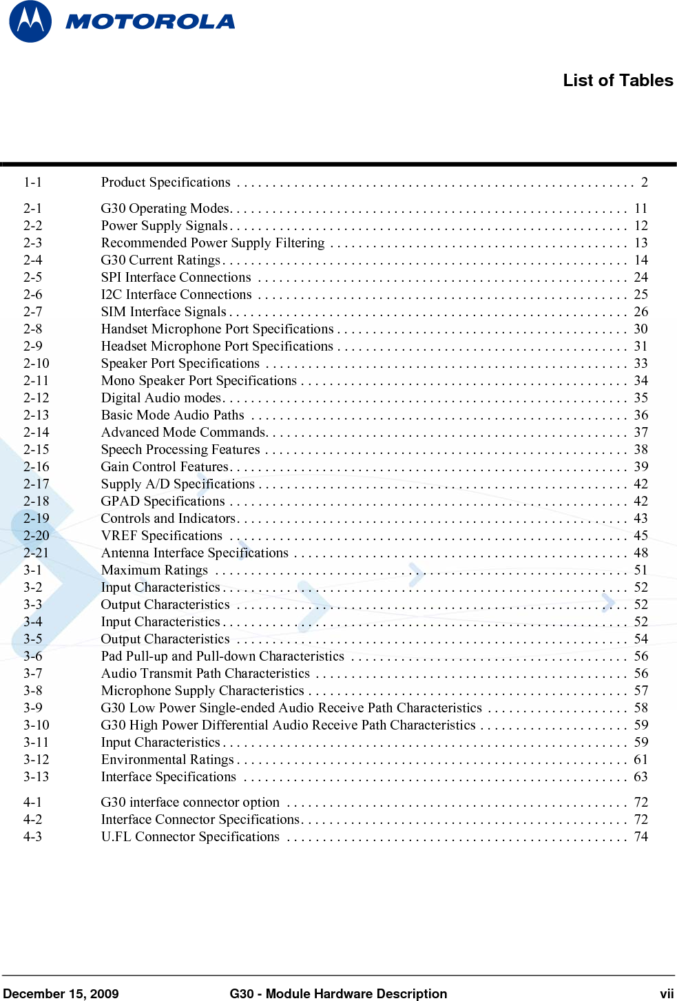 December 15, 2009 G30 - Module Hardware Description vii1-1 Product Specifications  . . . . . . . . . . . . . . . . . . . . . . . . . . . . . . . . . . . . . . . . . . . . . . . . . . . . . . . .  22-1 G30 Operating Modes. . . . . . . . . . . . . . . . . . . . . . . . . . . . . . . . . . . . . . . . . . . . . . . . . . . . . . . .  112-2 Power Supply Signals. . . . . . . . . . . . . . . . . . . . . . . . . . . . . . . . . . . . . . . . . . . . . . . . . . . . . . . .  122-3 Recommended Power Supply Filtering  . . . . . . . . . . . . . . . . . . . . . . . . . . . . . . . . . . . . . . . . . .  132-4 G30 Current Ratings. . . . . . . . . . . . . . . . . . . . . . . . . . . . . . . . . . . . . . . . . . . . . . . . . . . . . . . . .  142-5 SPI Interface Connections  . . . . . . . . . . . . . . . . . . . . . . . . . . . . . . . . . . . . . . . . . . . . . . . . . . . .  242-6 I2C Interface Connections  . . . . . . . . . . . . . . . . . . . . . . . . . . . . . . . . . . . . . . . . . . . . . . . . . . . .  252-7 SIM Interface Signals . . . . . . . . . . . . . . . . . . . . . . . . . . . . . . . . . . . . . . . . . . . . . . . . . . . . . . . .  262-8 Handset Microphone Port Specifications . . . . . . . . . . . . . . . . . . . . . . . . . . . . . . . . . . . . . . . . .  302-9 Headset Microphone Port Specifications . . . . . . . . . . . . . . . . . . . . . . . . . . . . . . . . . . . . . . . . .  312-10 Speaker Port Specifications  . . . . . . . . . . . . . . . . . . . . . . . . . . . . . . . . . . . . . . . . . . . . . . . . . . .  332-11 Mono Speaker Port Specifications . . . . . . . . . . . . . . . . . . . . . . . . . . . . . . . . . . . . . . . . . . . . . . 342-12 Digital Audio modes. . . . . . . . . . . . . . . . . . . . . . . . . . . . . . . . . . . . . . . . . . . . . . . . . . . . . . . . .  352-13 Basic Mode Audio Paths  . . . . . . . . . . . . . . . . . . . . . . . . . . . . . . . . . . . . . . . . . . . . . . . . . . . . .  362-14 Advanced Mode Commands. . . . . . . . . . . . . . . . . . . . . . . . . . . . . . . . . . . . . . . . . . . . . . . . . . . 372-15 Speech Processing Features . . . . . . . . . . . . . . . . . . . . . . . . . . . . . . . . . . . . . . . . . . . . . . . . . . .  382-16 Gain Control Features. . . . . . . . . . . . . . . . . . . . . . . . . . . . . . . . . . . . . . . . . . . . . . . . . . . . . . . .  392-17 Supply A/D Specifications . . . . . . . . . . . . . . . . . . . . . . . . . . . . . . . . . . . . . . . . . . . . . . . . . . . .  422-18 GPAD Specifications . . . . . . . . . . . . . . . . . . . . . . . . . . . . . . . . . . . . . . . . . . . . . . . . . . . . . . . .  422-19 Controls and Indicators. . . . . . . . . . . . . . . . . . . . . . . . . . . . . . . . . . . . . . . . . . . . . . . . . . . . . . .  432-20 VREF Specifications  . . . . . . . . . . . . . . . . . . . . . . . . . . . . . . . . . . . . . . . . . . . . . . . . . . . . . . . .  452-21 Antenna Interface Specifications . . . . . . . . . . . . . . . . . . . . . . . . . . . . . . . . . . . . . . . . . . . . . . .  483-1 Maximum Ratings  . . . . . . . . . . . . . . . . . . . . . . . . . . . . . . . . . . . . . . . . . . . . . . . . . . . . . . . . . .  513-2 Input Characteristics . . . . . . . . . . . . . . . . . . . . . . . . . . . . . . . . . . . . . . . . . . . . . . . . . . . . . . . . .  523-3 Output Characteristics  . . . . . . . . . . . . . . . . . . . . . . . . . . . . . . . . . . . . . . . . . . . . . . . . . . . . . . .  523-4 Input Characteristics . . . . . . . . . . . . . . . . . . . . . . . . . . . . . . . . . . . . . . . . . . . . . . . . . . . . . . . . .  523-5 Output Characteristics  . . . . . . . . . . . . . . . . . . . . . . . . . . . . . . . . . . . . . . . . . . . . . . . . . . . . . . .  543-6 Pad Pull-up and Pull-down Characteristics  . . . . . . . . . . . . . . . . . . . . . . . . . . . . . . . . . . . . . . .  563-7 Audio Transmit Path Characteristics  . . . . . . . . . . . . . . . . . . . . . . . . . . . . . . . . . . . . . . . . . . . .  563-8 Microphone Supply Characteristics . . . . . . . . . . . . . . . . . . . . . . . . . . . . . . . . . . . . . . . . . . . . .  573-9 G30 Low Power Single-ended Audio Receive Path Characteristics  . . . . . . . . . . . . . . . . . . . .  583-10 G30 High Power Differential Audio Receive Path Characteristics . . . . . . . . . . . . . . . . . . . . .  593-11 Input Characteristics . . . . . . . . . . . . . . . . . . . . . . . . . . . . . . . . . . . . . . . . . . . . . . . . . . . . . . . . .  593-12 Environmental Ratings . . . . . . . . . . . . . . . . . . . . . . . . . . . . . . . . . . . . . . . . . . . . . . . . . . . . . . .  613-13 Interface Specifications  . . . . . . . . . . . . . . . . . . . . . . . . . . . . . . . . . . . . . . . . . . . . . . . . . . . . . .  634-1 G30 interface connector option  . . . . . . . . . . . . . . . . . . . . . . . . . . . . . . . . . . . . . . . . . . . . . . . .  724-2 Interface Connector Specifications. . . . . . . . . . . . . . . . . . . . . . . . . . . . . . . . . . . . . . . . . . . . . . 724-3 U.FL Connector Specifications  . . . . . . . . . . . . . . . . . . . . . . . . . . . . . . . . . . . . . . . . . . . . . . . . 74List of Tables