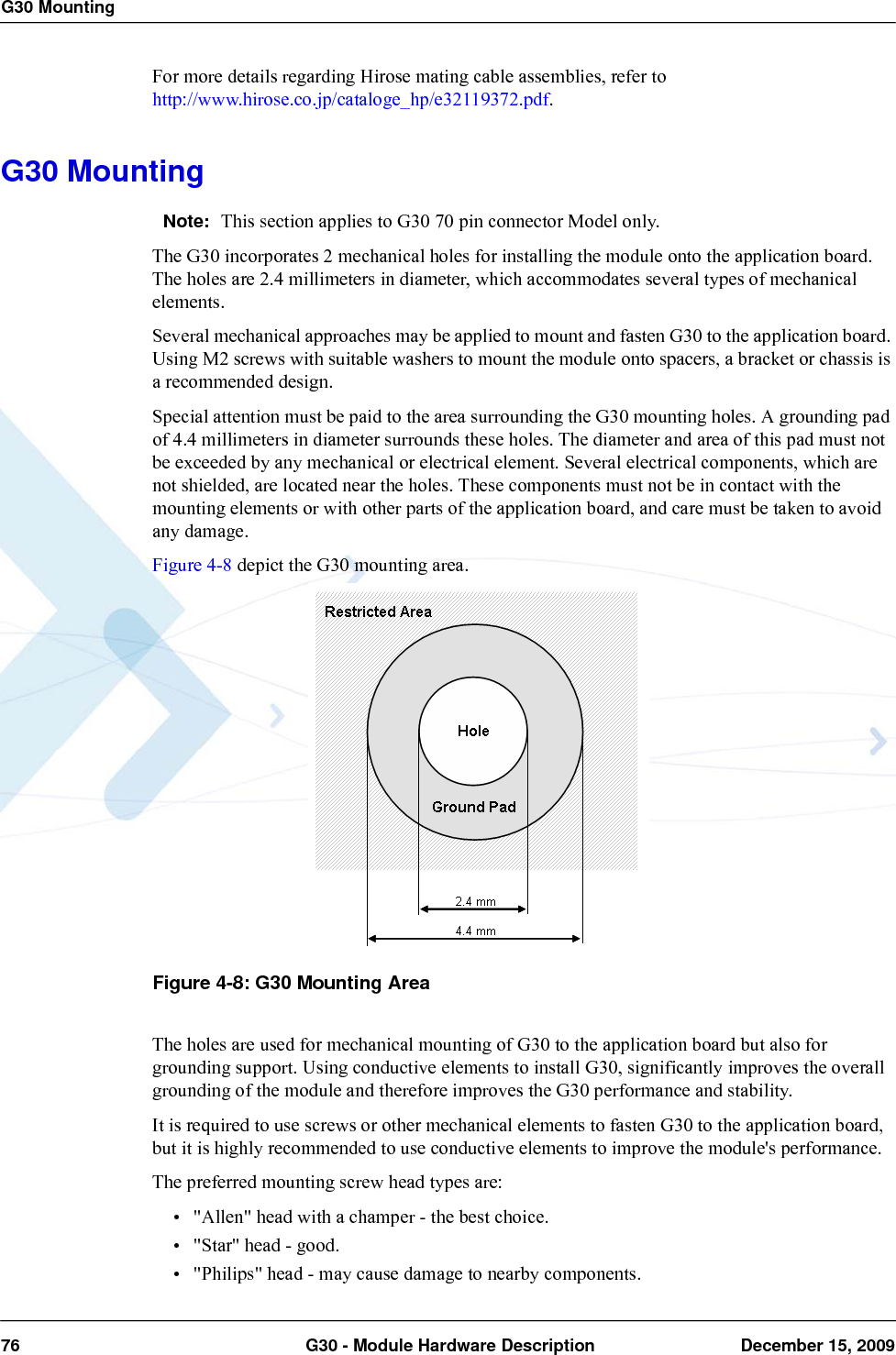 G30 Mounting76  G30 - Module Hardware Description December 15, 2009For more details regarding Hirose mating cable assemblies, refer to http://www.hirose.co.jp/cataloge_hp/e32119372.pdf.G30 MountingNote: This section applies to G30 70 pin connector Model only.The G30 incorporates 2 mechanical holes for installing the module onto the application board. The holes are 2.4 millimeters in diameter, which accommodates several types of mechanical elements.Several mechanical approaches may be applied to mount and fasten G30 to the application board. Using M2 screws with suitable washers to mount the module onto spacers, a bracket or chassis is a recommended design.Special attention must be paid to the area surrounding the G30 mounting holes. A grounding pad of 4.4 millimeters in diameter surrounds these holes. The diameter and area of this pad must not be exceeded by any mechanical or electrical element. Several electrical components, which are not shielded, are located near the holes. These components must not be in contact with the mounting elements or with other parts of the application board, and care must be taken to avoid any damage.Figure 4-8 depict the G30 mounting area.Figure 4-8: G30 Mounting AreaThe holes are used for mechanical mounting of G30 to the application board but also for grounding support. Using conductive elements to install G30, significantly improves the overall grounding of the module and therefore improves the G30 performance and stability.It is required to use screws or other mechanical elements to fasten G30 to the application board, but it is highly recommended to use conductive elements to improve the module&apos;s performance.The preferred mounting screw head types are:• &quot;Allen&quot; head with a champer - the best choice.• &quot;Star&quot; head - good.• &quot;Philips&quot; head - may cause damage to nearby components.