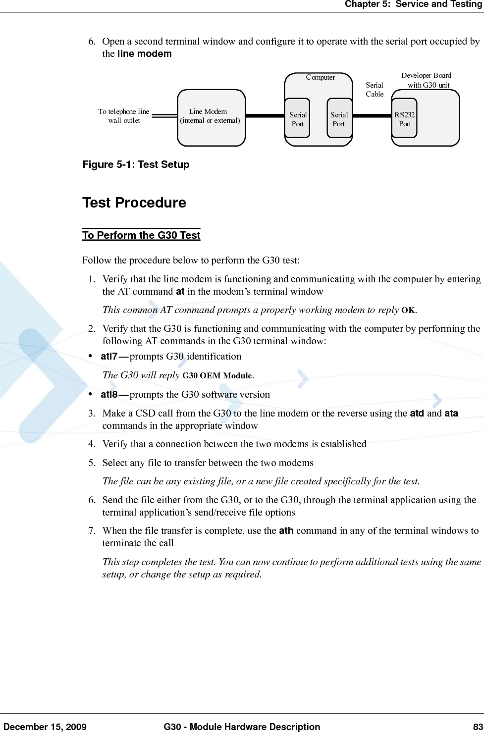 Chapter 5:  Service and Testing December 15, 2009 G30 - Module Hardware Description 836. Open a second terminal window and configure it to operate with the serial port occupied by the line modemFigure 5-1: Test SetupTest ProcedureTo Perform the G30 TestFollow the procedure below to perform the G30 test:1. Verify that the line modem is functioning and communicating with the computer by entering the AT command at in the modem’s terminal windowThis common AT command prompts a properly working modem to reply OK.2. Verify that the G30 is functioning and communicating with the computer by performing the following AT commands in the G30 terminal window:•ati7—prompts G30 identificationThe G30 will reply G30 OEM Module.•ati8—prompts the G30 software version3. Make a CSD call from the G30 to the line modem or the reverse using the atd and ata commands in the appropriate window4. Verify that a connection between the two modems is established5. Select any file to transfer between the two modemsThe file can be any existing file, or a new file created specifically for the test.6. Send the file either from the G30, or to the G30, through the terminal application using the terminal application’s send/receive file options7. When the file transfer is complete, use the ath command in any of the terminal windows to terminate the callThis step completes the test. You can now continue to perform additional tests using the same setup, or change the setup as required.C omputer Developer B oardwith G30 unitLi ne Modem(internal or external)To telephone linewall outlet RS232PortSerialPortSerialPortSerialCable