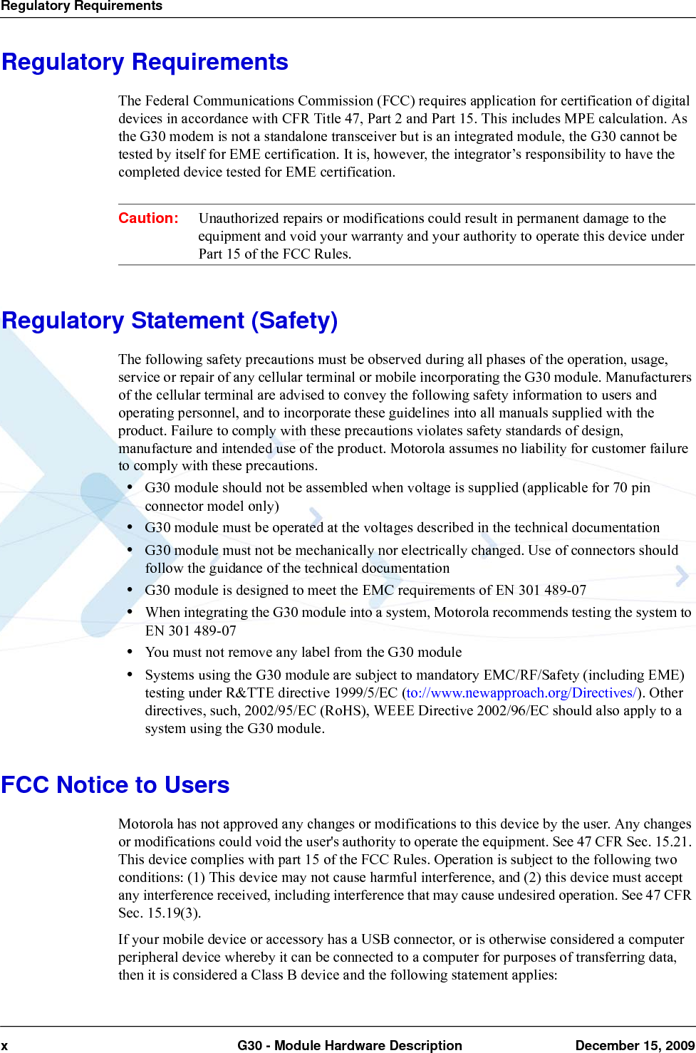 Regulatory Requirementsx  G30 - Module Hardware Description December 15, 2009Regulatory RequirementsThe Federal Communications Commission (FCC) requires application for certification of digital devices in accordance with CFR Title 47, Part 2 and Part 15. This includes MPE calculation. As the G30 modem is not a standalone transceiver but is an integrated module, the G30 cannot be tested by itself for EME certification. It is, however, the integrator’s responsibility to have the completed device tested for EME certification.Caution: Unauthorized repairs or modifications could result in permanent damage to the equipment and void your warranty and your authority to operate this device under Part 15 of the FCC Rules.Regulatory Statement (Safety)The following safety precautions must be observed during all phases of the operation, usage, service or repair of any cellular terminal or mobile incorporating the G30 module. Manufacturers of the cellular terminal are advised to convey the following safety information to users and operating personnel, and to incorporate these guidelines into all manuals supplied with the product. Failure to comply with these precautions violates safety standards of design, manufacture and intended use of the product. Motorola assumes no liability for customer failure to comply with these precautions.•G30 module should not be assembled when voltage is supplied (applicable for 70 pin connector model only)•G30 module must be operated at the voltages described in the technical documentation•G30 module must not be mechanically nor electrically changed. Use of connectors should follow the guidance of the technical documentation•G30 module is designed to meet the EMC requirements of EN 301 489-07•When integrating the G30 module into a system, Motorola recommends testing the system to EN 301 489-07•You must not remove any label from the G30 module•Systems using the G30 module are subject to mandatory EMC/RF/Safety (including EME) testing under R&amp;TTE directive 1999/5/EC (to://www.newapproach.org/Directives/). Other directives, such, 2002/95/EC (RoHS), WEEE Directive 2002/96/EC should also apply to a system using the G30 module.FCC Notice to UsersMotorola has not approved any changes or modifications to this device by the user. Any changes or modifications could void the user&apos;s authority to operate the equipment. See 47 CFR Sec. 15.21. This device complies with part 15 of the FCC Rules. Operation is subject to the following two conditions: (1) This device may not cause harmful interference, and (2) this device must accept any interference received, including interference that may cause undesired operation. See 47 CFR Sec. 15.19(3).If your mobile device or accessory has a USB connector, or is otherwise considered a computer peripheral device whereby it can be connected to a computer for purposes of transferring data, then it is considered a Class B device and the following statement applies: