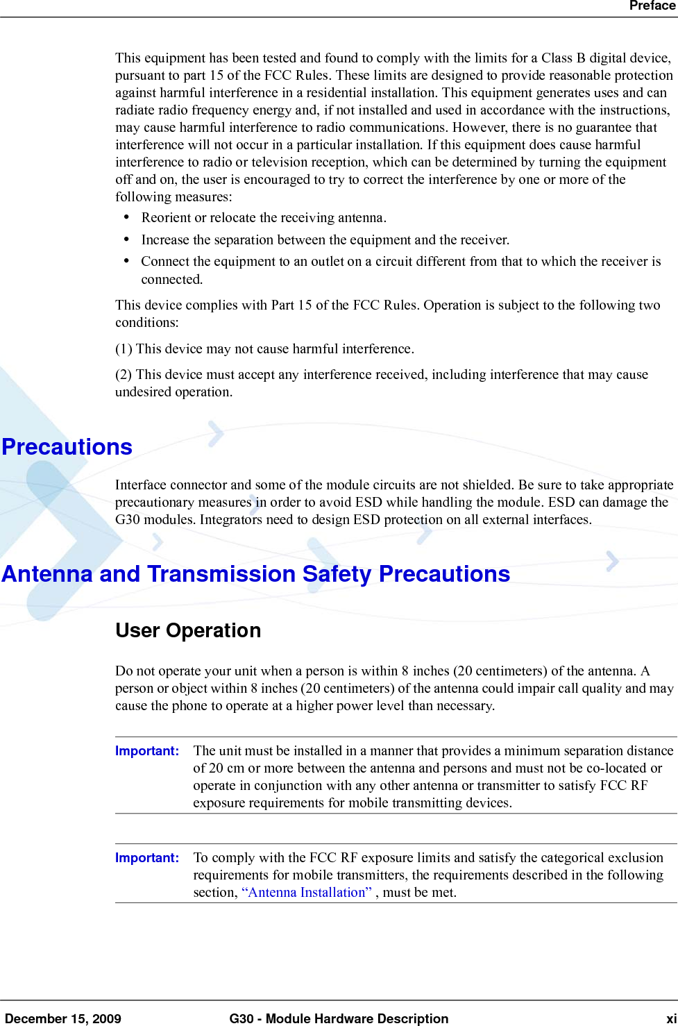  Preface December 15, 2009 G30 - Module Hardware Description xiThis equipment has been tested and found to comply with the limits for a Class B digital device, pursuant to part 15 of the FCC Rules. These limits are designed to provide reasonable protection against harmful interference in a residential installation. This equipment generates uses and can radiate radio frequency energy and, if not installed and used in accordance with the instructions, may cause harmful interference to radio communications. However, there is no guarantee that interference will not occur in a particular installation. If this equipment does cause harmful interference to radio or television reception, which can be determined by turning the equipment off and on, the user is encouraged to try to correct the interference by one or more of the following measures:•Reorient or relocate the receiving antenna.•Increase the separation between the equipment and the receiver.•Connect the equipment to an outlet on a circuit different from that to which the receiver is connected.This device complies with Part 15 of the FCC Rules. Operation is subject to the following two conditions:(1) This device may not cause harmful interference.(2) This device must accept any interference received, including interference that may cause undesired operation.PrecautionsInterface connector and some of the module circuits are not shielded. Be sure to take appropriate precautionary measures in order to avoid ESD while handling the module. ESD can damage the G30 modules. Integrators need to design ESD protection on all external interfaces.Antenna and Transmission Safety PrecautionsUser OperationDo not operate your unit when a person is within 8 inches (20 centimeters) of the antenna. A person or object within 8 inches (20 centimeters) of the antenna could impair call quality and may cause the phone to operate at a higher power level than necessary.Important: The unit must be installed in a manner that provides a minimum separation distance of 20 cm or more between the antenna and persons and must not be co-located or operate in conjunction with any other antenna or transmitter to satisfy FCC RF exposure requirements for mobile transmitting devices.Important: To comply with the FCC RF exposure limits and satisfy the categorical exclusion requirements for mobile transmitters, the requirements described in the following section, “Antenna Installation” , must be met. 