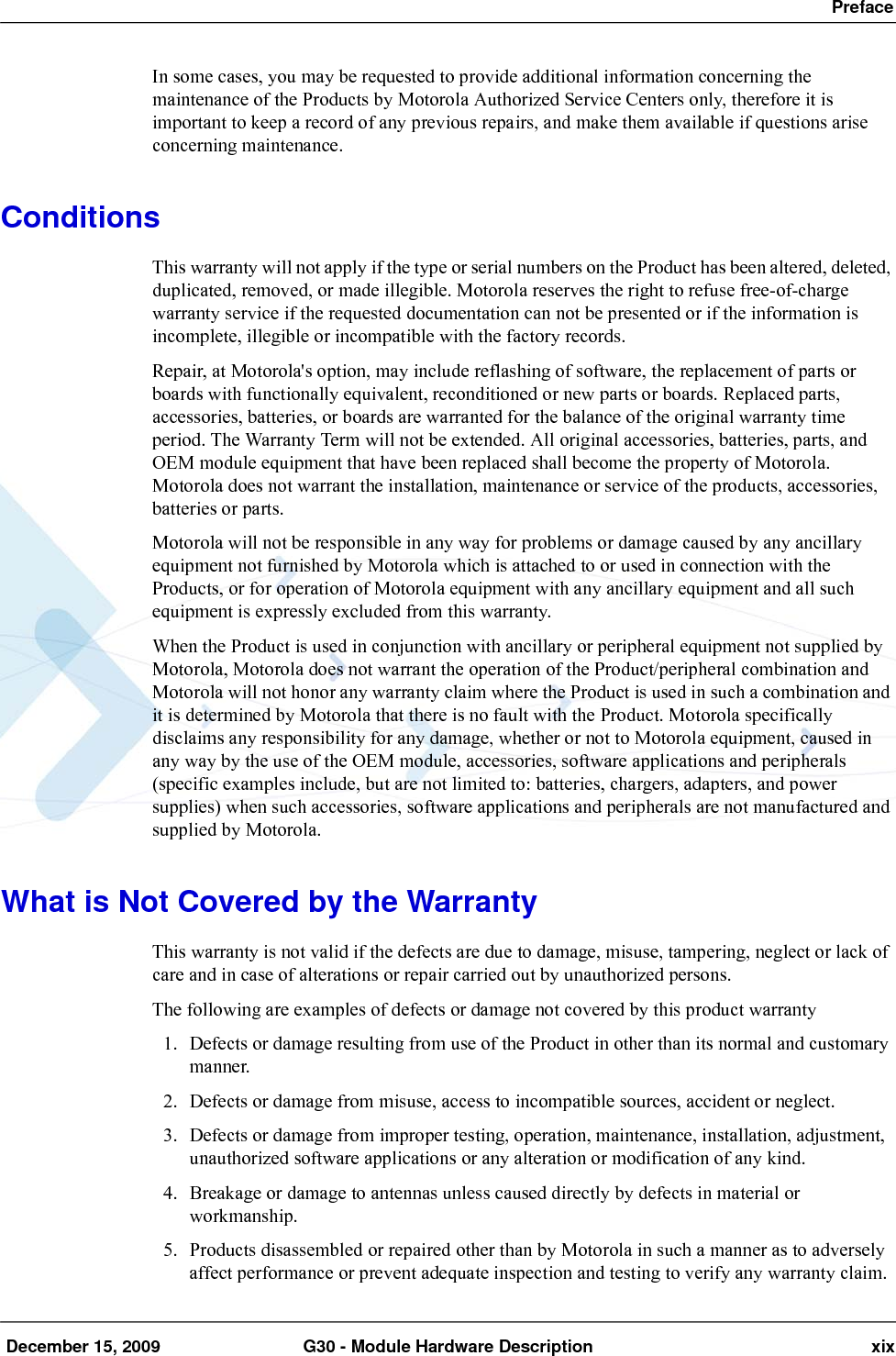  Preface December 15, 2009 G30 - Module Hardware Description xixIn some cases, you may be requested to provide additional information concerning the maintenance of the Products by Motorola Authorized Service Centers only, therefore it is important to keep a record of any previous repairs, and make them available if questions arise concerning maintenance.ConditionsThis warranty will not apply if the type or serial numbers on the Product has been altered, deleted, duplicated, removed, or made illegible. Motorola reserves the right to refuse free-of-charge warranty service if the requested documentation can not be presented or if the information is incomplete, illegible or incompatible with the factory records.Repair, at Motorola&apos;s option, may include reflashing of software, the replacement of parts or boards with functionally equivalent, reconditioned or new parts or boards. Replaced parts, accessories, batteries, or boards are warranted for the balance of the original warranty time period. The Warranty Term will not be extended. All original accessories, batteries, parts, and OEM module equipment that have been replaced shall become the property of Motorola. Motorola does not warrant the installation, maintenance or service of the products, accessories, batteries or parts.Motorola will not be responsible in any way for problems or damage caused by any ancillary equipment not furnished by Motorola which is attached to or used in connection with the Products, or for operation of Motorola equipment with any ancillary equipment and all such equipment is expressly excluded from this warranty.When the Product is used in conjunction with ancillary or peripheral equipment not supplied by Motorola, Motorola does not warrant the operation of the Product/peripheral combination and Motorola will not honor any warranty claim where the Product is used in such a combination and it is determined by Motorola that there is no fault with the Product. Motorola specifically disclaims any responsibility for any damage, whether or not to Motorola equipment, caused in any way by the use of the OEM module, accessories, software applications and peripherals (specific examples include, but are not limited to: batteries, chargers, adapters, and power supplies) when such accessories, software applications and peripherals are not manufactured and supplied by Motorola.What is Not Covered by the WarrantyThis warranty is not valid if the defects are due to damage, misuse, tampering, neglect or lack of care and in case of alterations or repair carried out by unauthorized persons.The following are examples of defects or damage not covered by this product warranty1. Defects or damage resulting from use of the Product in other than its normal and customary manner.2. Defects or damage from misuse, access to incompatible sources, accident or neglect.3. Defects or damage from improper testing, operation, maintenance, installation, adjustment, unauthorized software applications or any alteration or modification of any kind.4. Breakage or damage to antennas unless caused directly by defects in material or workmanship.5. Products disassembled or repaired other than by Motorola in such a manner as to adversely affect performance or prevent adequate inspection and testing to verify any warranty claim.