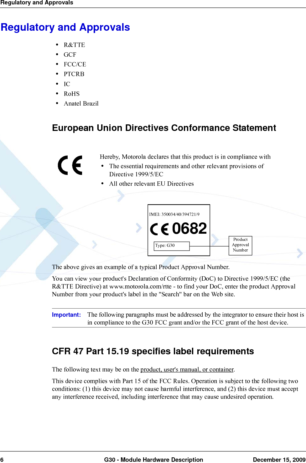 Regulatory and Approvals6  G30 - Module Hardware Description December 15, 2009Regulatory and Approvals•R&amp;TTE•GCF•FCC/CE •PTCRB •IC•RoHS•Anatel BrazilEuropean Union Directives Conformance StatementThe above gives an example of a typical Product Approval Number.You can view your product&apos;s Declaration of Conformity (DoC) to Directive 1999/5/EC (the R&amp;TTE Directive) at www.motorola.com/rtte - to find your DoC, enter the product Approval Number from your product&apos;s label in the &quot;Search&quot; bar on the Web site.Important: The following paragraphs must be addressed by the integrator to ensure their host is in compliance to the G30 FCC grant and/or the FCC grant of the host device.CFR 47 Part 15.19 specifies label requirementsThe following text may be on the product, user&apos;s manual, or container.This device complies with Part 15 of the FCC Rules. Operation is subject to the following two conditions: (1) this device may not cause harmful interference, and (2) this device must accept any interference received, including interference that may cause undesired operation.Hereby, Motorola declares that this product is in compliance with•The essential requirements and other relevant provisions of Directive 1999/5/EC•All other relevant EU Directives0682IMEI: 350034/40/394721/9Type: G30ProductApprovalNumber