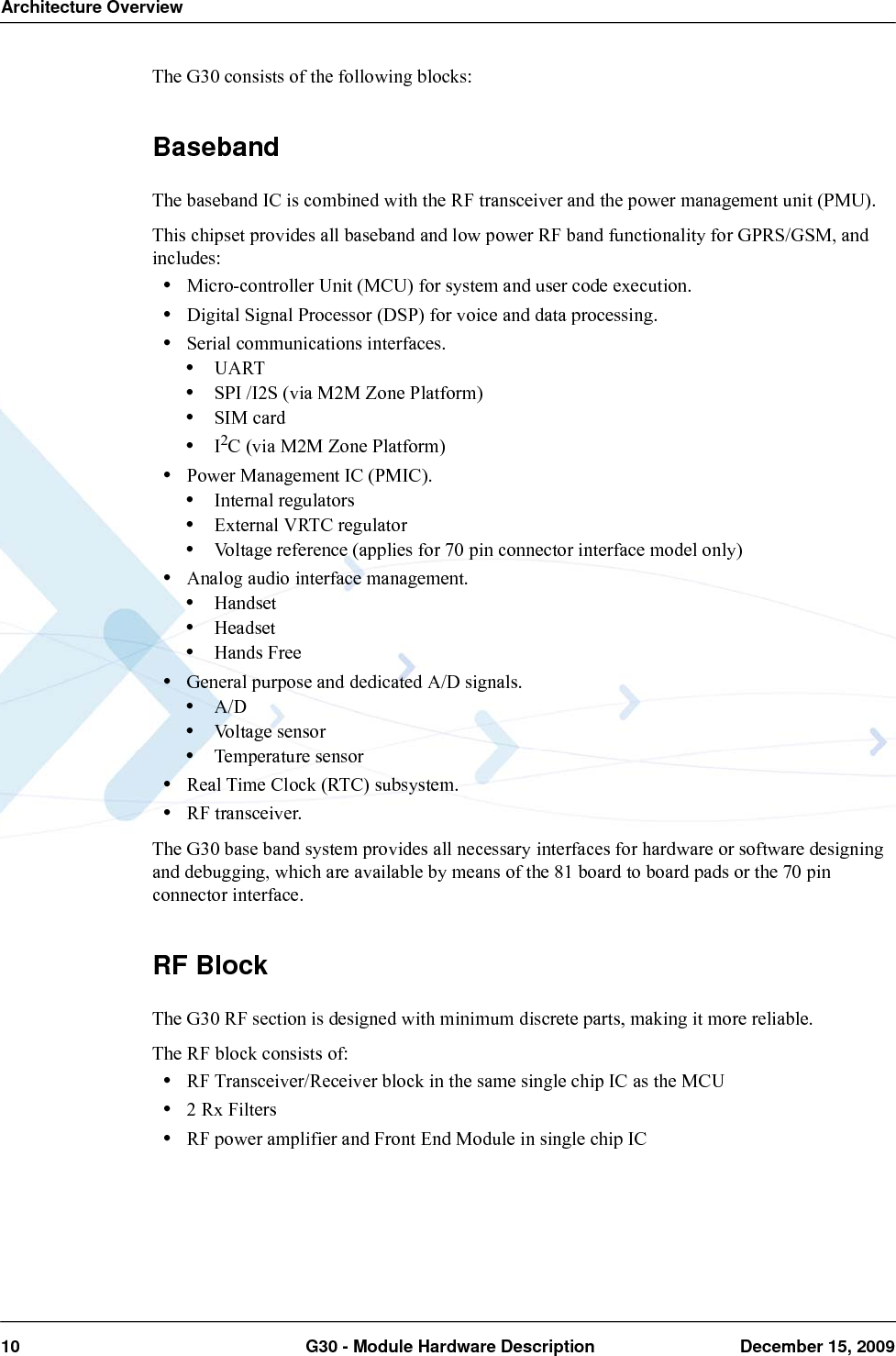 Architecture Overview10  G30 - Module Hardware Description December 15, 2009The G30 consists of the following blocks:BasebandThe baseband IC is combined with the RF transceiver and the power management unit (PMU).This chipset provides all baseband and low power RF band functionality for GPRS/GSM, and includes:•Micro-controller Unit (MCU) for system and user code execution.•Digital Signal Processor (DSP) for voice and data processing.•Serial communications interfaces.•UART•SPI /I2S (via M2M Zone Platform)•SIM card •I2C (via M2M Zone Platform)•Power Management IC (PMIC).•Internal regulators•External VRTC regulator•Voltage reference (applies for 70 pin connector interface model only)•Analog audio interface management.•Handset•Headset•Hands Free•General purpose and dedicated A/D signals.•A/D•Voltage sensor•Temperature sensor•Real Time Clock (RTC) subsystem.•RF transceiver.The G30 base band system provides all necessary interfaces for hardware or software designing and debugging, which are available by means of the 81 board to board pads or the 70 pin connector interface.RF BlockThe G30 RF section is designed with minimum discrete parts, making it more reliable.The RF block consists of:•RF Transceiver/Receiver block in the same single chip IC as the MCU•2 Rx Filters•RF power amplifier and Front End Module in single chip IC