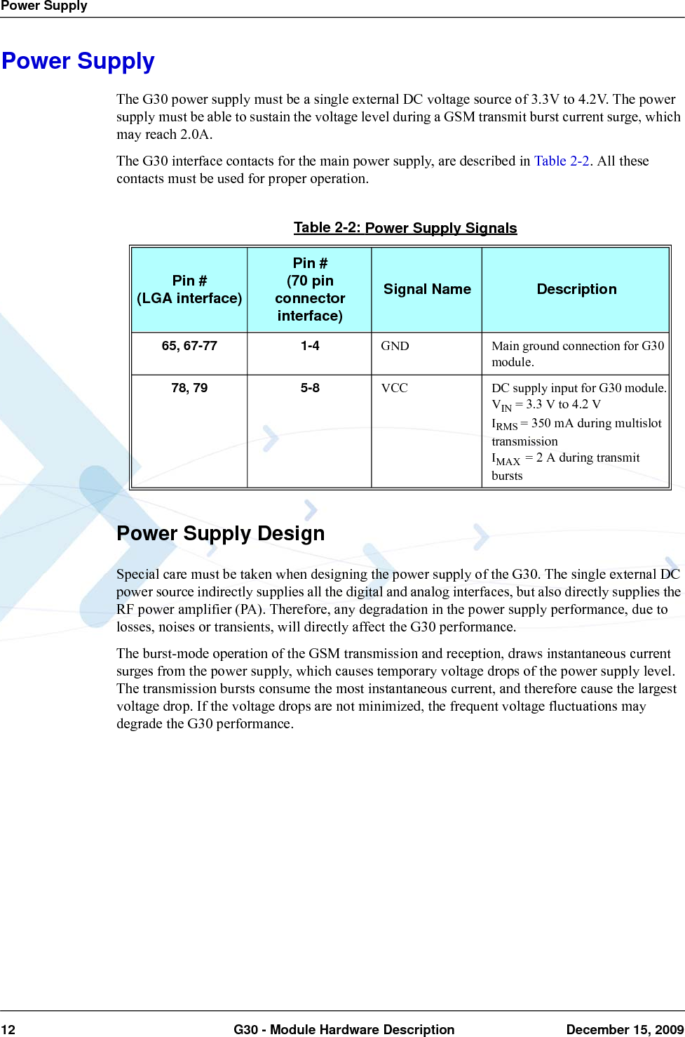 Power Supply12  G30 - Module Hardware Description December 15, 2009Power SupplyThe G30 power supply must be a single external DC voltage source of 3.3V to 4.2V. The power supply must be able to sustain the voltage level during a GSM transmit burst current surge, which may reach 2.0A.The G30 interface contacts for the main power supply, are described in Table 2-2. All these contacts must be used for proper operation.Power Supply DesignSpecial care must be taken when designing the power supply of the G30. The single external DC power source indirectly supplies all the digital and analog interfaces, but also directly supplies the RF power amplifier (PA). Therefore, any degradation in the power supply performance, due to losses, noises or transients, will directly affect the G30 performance.The burst-mode operation of the GSM transmission and reception, draws instantaneous current surges from the power supply, which causes temporary voltage drops of the power supply level. The transmission bursts consume the most instantaneous current, and therefore cause the largest voltage drop. If the voltage drops are not minimized, the frequent voltage fluctuations may degrade the G30 performance.Table 2-2: Power Supply SignalsPin #(LGA interface)Pin #(70 pin connector interface)Signal Name Description65, 67-77 1-4 GND Main ground connection for G30 module.78, 79 5-8 VCC DC supply input for G30 module.VIN = 3.3 V to 4.2 VIRMS = 350 mA during multislot transmissionIMAX  = 2 A during transmit bursts