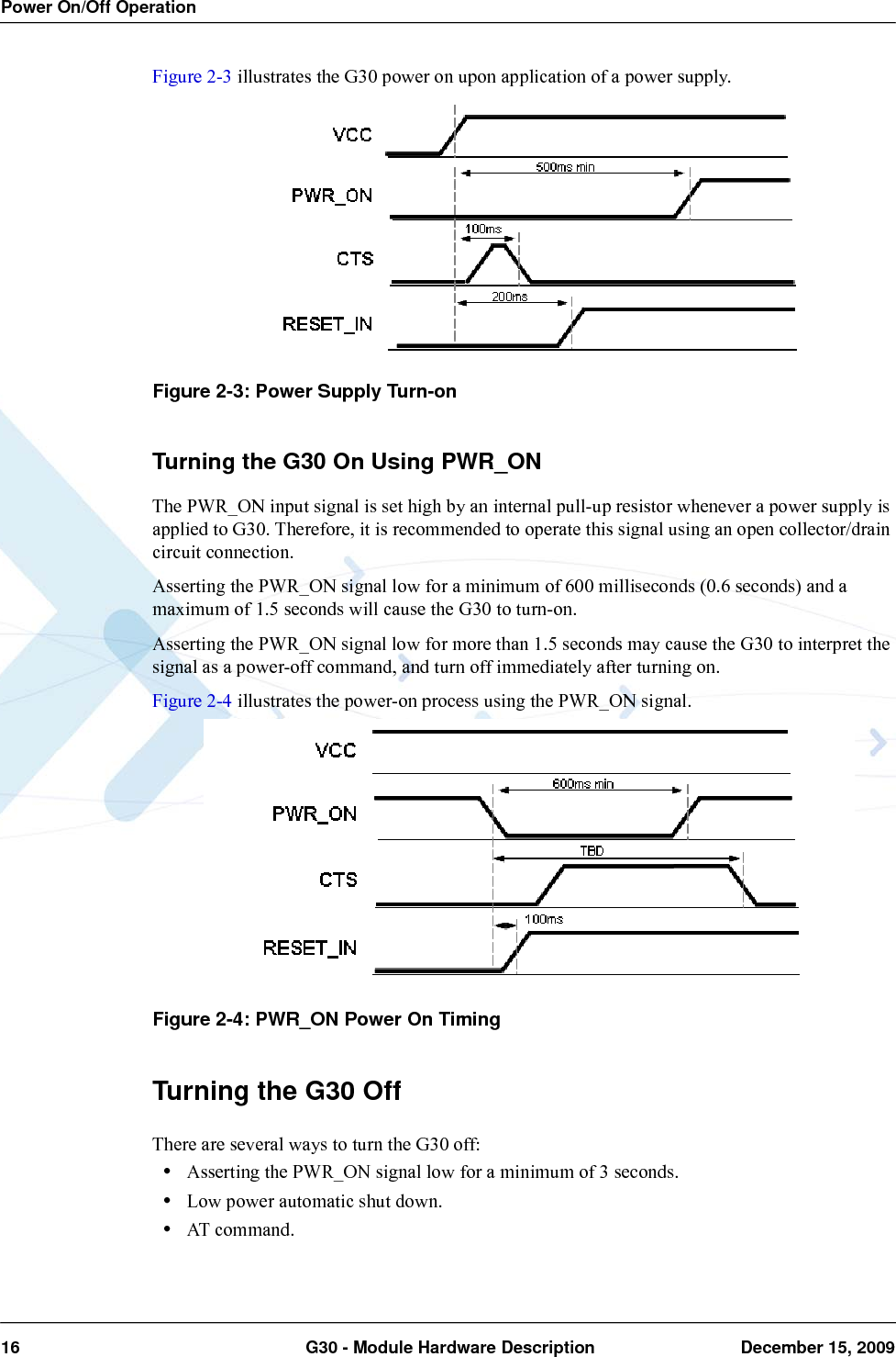 Power On/Off Operation16  G30 - Module Hardware Description December 15, 2009Figure 2-3 illustrates the G30 power on upon application of a power supply.Figure 2-3: Power Supply Turn-onTurning the G30 On Using PWR_ONThe PWR_ON input signal is set high by an internal pull-up resistor whenever a power supply is applied to G30. Therefore, it is recommended to operate this signal using an open collector/drain circuit connection.Asserting the PWR_ON signal low for a minimum of 600 milliseconds (0.6 seconds) and a maximum of 1.5 seconds will cause the G30 to turn-on.Asserting the PWR_ON signal low for more than 1.5 seconds may cause the G30 to interpret the signal as a power-off command, and turn off immediately after turning on.Figure 2-4 illustrates the power-on process using the PWR_ON signal.Figure 2-4: PWR_ON Power On TimingTurning the G30 OffThere are several ways to turn the G30 off:•Asserting the PWR_ON signal low for a minimum of 3 seconds.•Low power automatic shut down.•AT command.