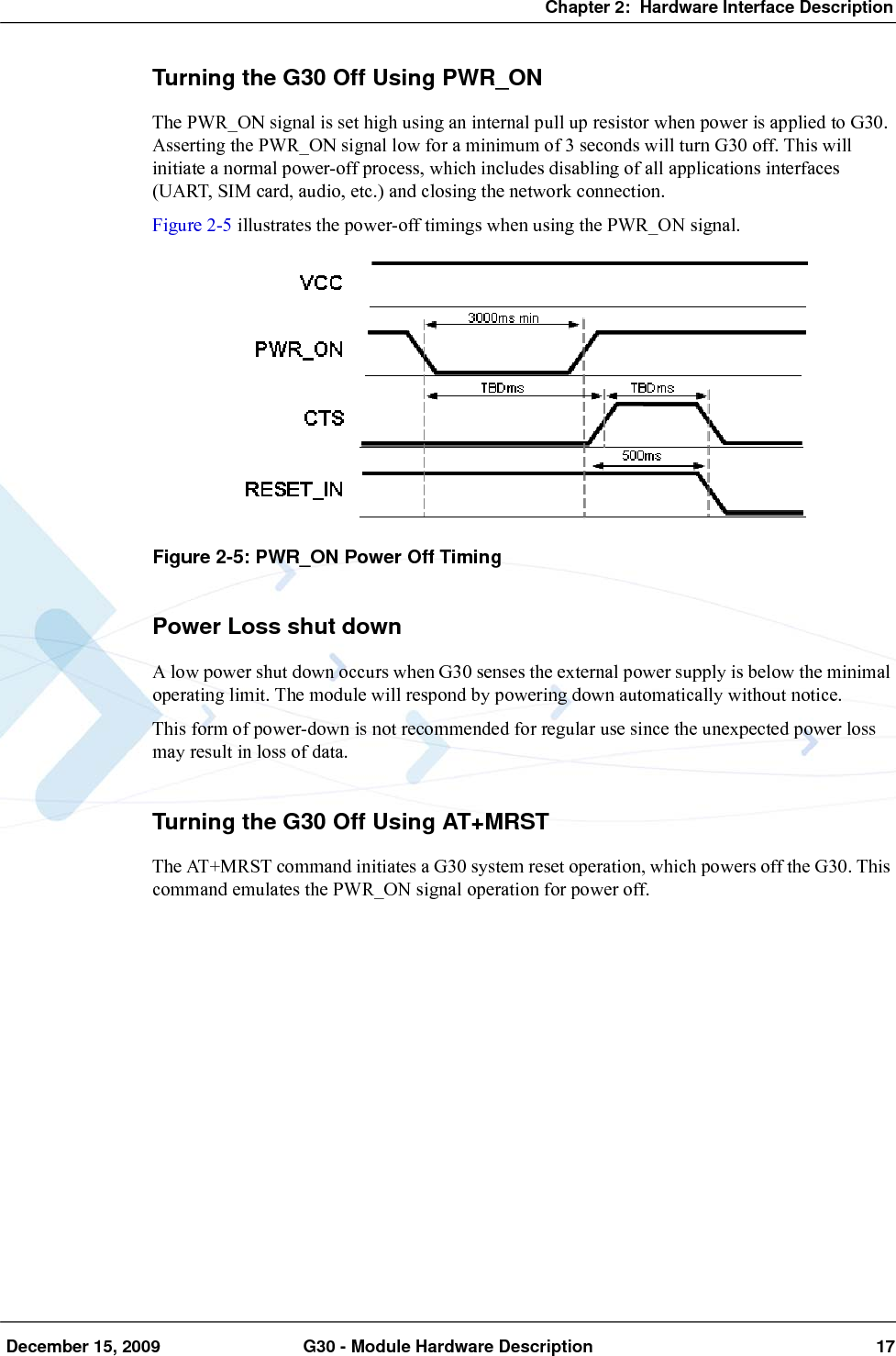 Chapter 2:  Hardware Interface Description December 15, 2009 G30 - Module Hardware Description 17Turning the G30 Off Using PWR_ONThe PWR_ON signal is set high using an internal pull up resistor when power is applied to G30. Asserting the PWR_ON signal low for a minimum of 3 seconds will turn G30 off. This will initiate a normal power-off process, which includes disabling of all applications interfaces (UART, SIM card, audio, etc.) and closing the network connection.Figure 2-5 illustrates the power-off timings when using the PWR_ON signal.Figure 2-5: PWR_ON Power Off TimingPower Loss shut downA low power shut down occurs when G30 senses the external power supply is below the minimal operating limit. The module will respond by powering down automatically without notice.This form of power-down is not recommended for regular use since the unexpected power loss may result in loss of data.Turning the G30 Off Using AT+MRSTThe AT+MRST command initiates a G30 system reset operation, which powers off the G30. This command emulates the PWR_ON signal operation for power off.