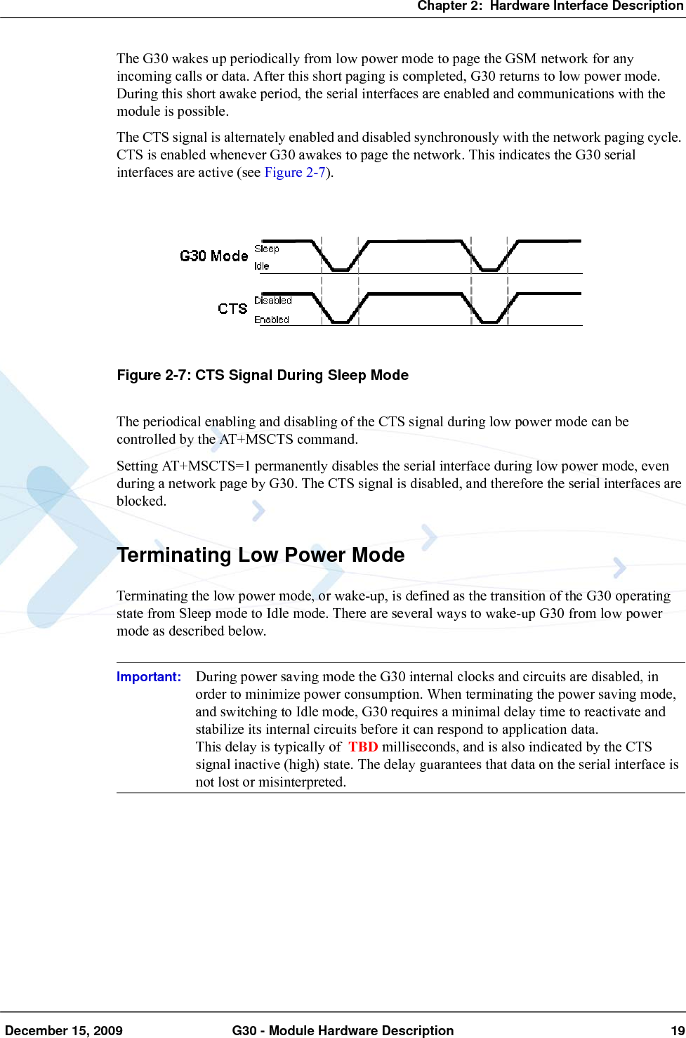 Chapter 2:  Hardware Interface Description December 15, 2009 G30 - Module Hardware Description 19The G30 wakes up periodically from low power mode to page the GSM network for any incoming calls or data. After this short paging is completed, G30 returns to low power mode. During this short awake period, the serial interfaces are enabled and communications with the module is possible.The CTS signal is alternately enabled and disabled synchronously with the network paging cycle. CTS is enabled whenever G30 awakes to page the network. This indicates the G30 serial interfaces are active (see Figure 2-7).Figure 2-7: CTS Signal During Sleep ModeThe periodical enabling and disabling of the CTS signal during low power mode can be controlled by the AT+MSCTS command.Setting AT+MSCTS=1 permanently disables the serial interface during low power mode, even during a network page by G30. The CTS signal is disabled, and therefore the serial interfaces are blocked.Terminating Low Power ModeTerminating the low power mode, or wake-up, is defined as the transition of the G30 operating state from Sleep mode to Idle mode. There are several ways to wake-up G30 from low power mode as described below.Important: During power saving mode the G30 internal clocks and circuits are disabled, in order to minimize power consumption. When terminating the power saving mode, and switching to Idle mode, G30 requires a minimal delay time to reactivate and stabilize its internal circuits before it can respond to application data.This delay is typically of  TBD milliseconds, and is also indicated by the CTS signal inactive (high) state. The delay guarantees that data on the serial interface is not lost or misinterpreted.