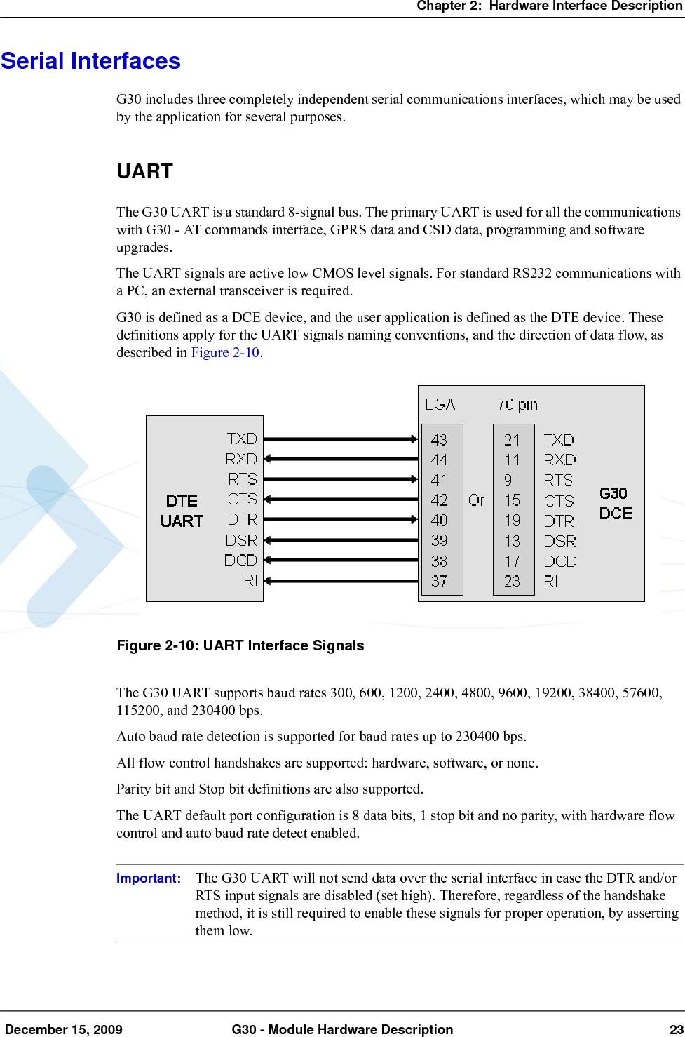 Chapter 2:  Hardware Interface Description December 15, 2009 G30 - Module Hardware Description 23Serial InterfacesG30 includes three completely independent serial communications interfaces, which may be used by the application for several purposes.UARTThe G30 UART is a standard 8-signal bus. The primary UART is used for all the communications with G30 - AT commands interface, GPRS data and CSD data, programming and software upgrades.The UART signals are active low CMOS level signals. For standard RS232 communications with a PC, an external transceiver is required.G30 is defined as a DCE device, and the user application is defined as the DTE device. These definitions apply for the UART signals naming conventions, and the direction of data flow, as described in Figure 2-10.Figure 2-10: UART Interface SignalsThe G30 UART supports baud rates 300, 600, 1200, 2400, 4800, 9600, 19200, 38400, 57600, 115200, and 230400 bps.Auto baud rate detection is supported for baud rates up to 230400 bps.All flow control handshakes are supported: hardware, software, or none.Parity bit and Stop bit definitions are also supported.The UART default port configuration is 8 data bits, 1 stop bit and no parity, with hardware flow control and auto baud rate detect enabled.Important: The G30 UART will not send data over the serial interface in case the DTR and/or RTS input signals are disabled (set high). Therefore, regardless of the handshake method, it is still required to enable these signals for proper operation, by asserting them low.