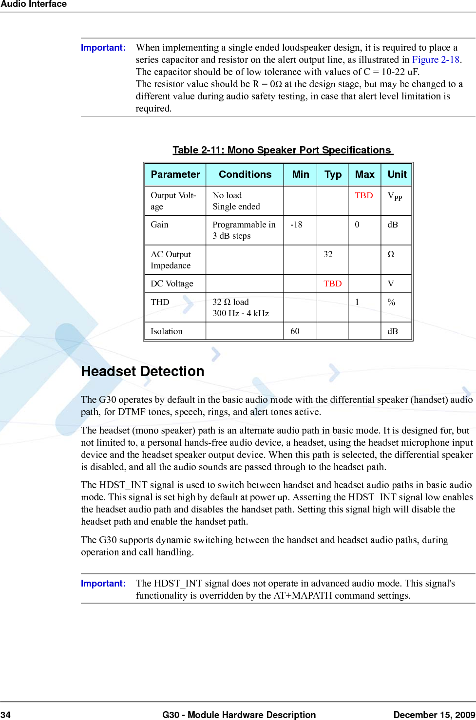 Audio Interface34  G30 - Module Hardware Description December 15, 2009Important: When implementing a single ended loudspeaker design, it is required to place a series capacitor and resistor on the alert output line, as illustrated in Figure 2-18.The capacitor should be of low tolerance with values of C = 10-22 uF.The resistor value should be R = 0Ω at the design stage, but may be changed to a different value during audio safety testing, in case that alert level limitation is required.Headset DetectionThe G30 operates by default in the basic audio mode with the differential speaker (handset) audio path, for DTMF tones, speech, rings, and alert tones active.The headset (mono speaker) path is an alternate audio path in basic mode. It is designed for, but not limited to, a personal hands-free audio device, a headset, using the headset microphone input device and the headset speaker output device. When this path is selected, the differential speaker is disabled, and all the audio sounds are passed through to the headset path.The HDST_INT signal is used to switch between handset and headset audio paths in basic audio mode. This signal is set high by default at power up. Asserting the HDST_INT signal low enables the headset audio path and disables the handset path. Setting this signal high will disable the headset path and enable the handset path.The G30 supports dynamic switching between the handset and headset audio paths, during operation and call handling.Important: The HDST_INT signal does not operate in advanced audio mode. This signal&apos;s functionality is overridden by the AT+MAPATH command settings.Table 2-11: Mono Speaker Port SpecificationsParameter Conditions Min Typ Max UnitOutput Volt-ageNo loadSingle endedTBD VPPGain Programmable in 3 dB steps-18 0 dBAC Output Impedance32 ΩDC Voltage TBD VTHD 32 Ω load300 Hz - 4 kHz1%Isolation 60 dB